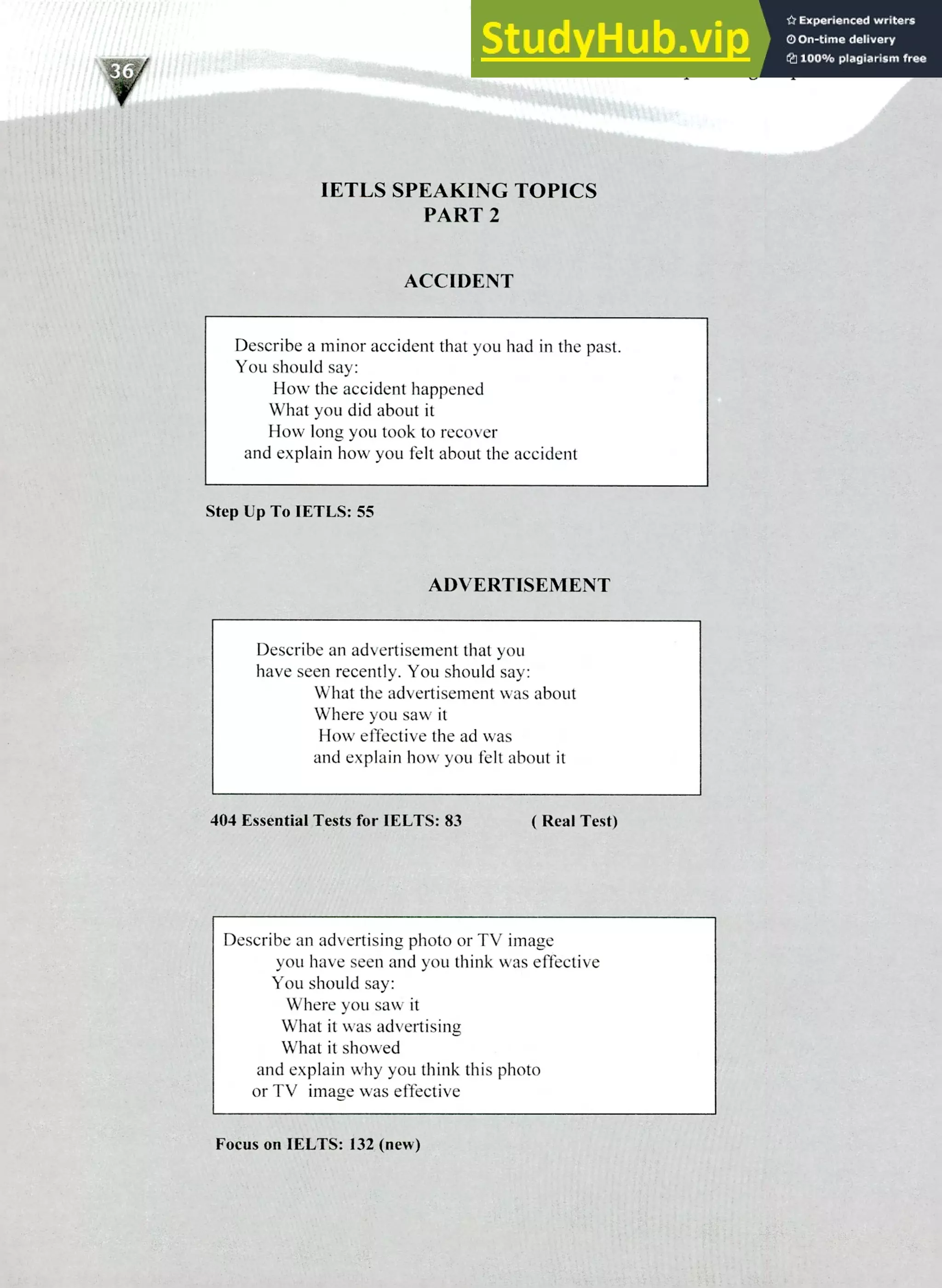 220 IELTS Speaking Topics
IETLS SPEAKING TOPICS
PART 2
ACCIDENT
Describe a minor accident that you had in the past.
You should say:
How the accident happened
What you did about it
How long you took to recover
and explain how you felt about the accident
Step Up To IETLS: 55
ADVERTISEMENT
Describe an advertisement that you
have seen recently. You should say:
What the advertisement was about
Where you saw it
How effective the ad was
and explain how you felt about it
404 Essential Tests for IELTS: 83 ( Real Test)
Describe an advertising photo or TV image
you have seen and you think was effective
You should say:
Where you saw it
What it was advertising
What it showed
and explain why you think this photo
or TV image was effective
Focus on IELTS: 132 (new)
 