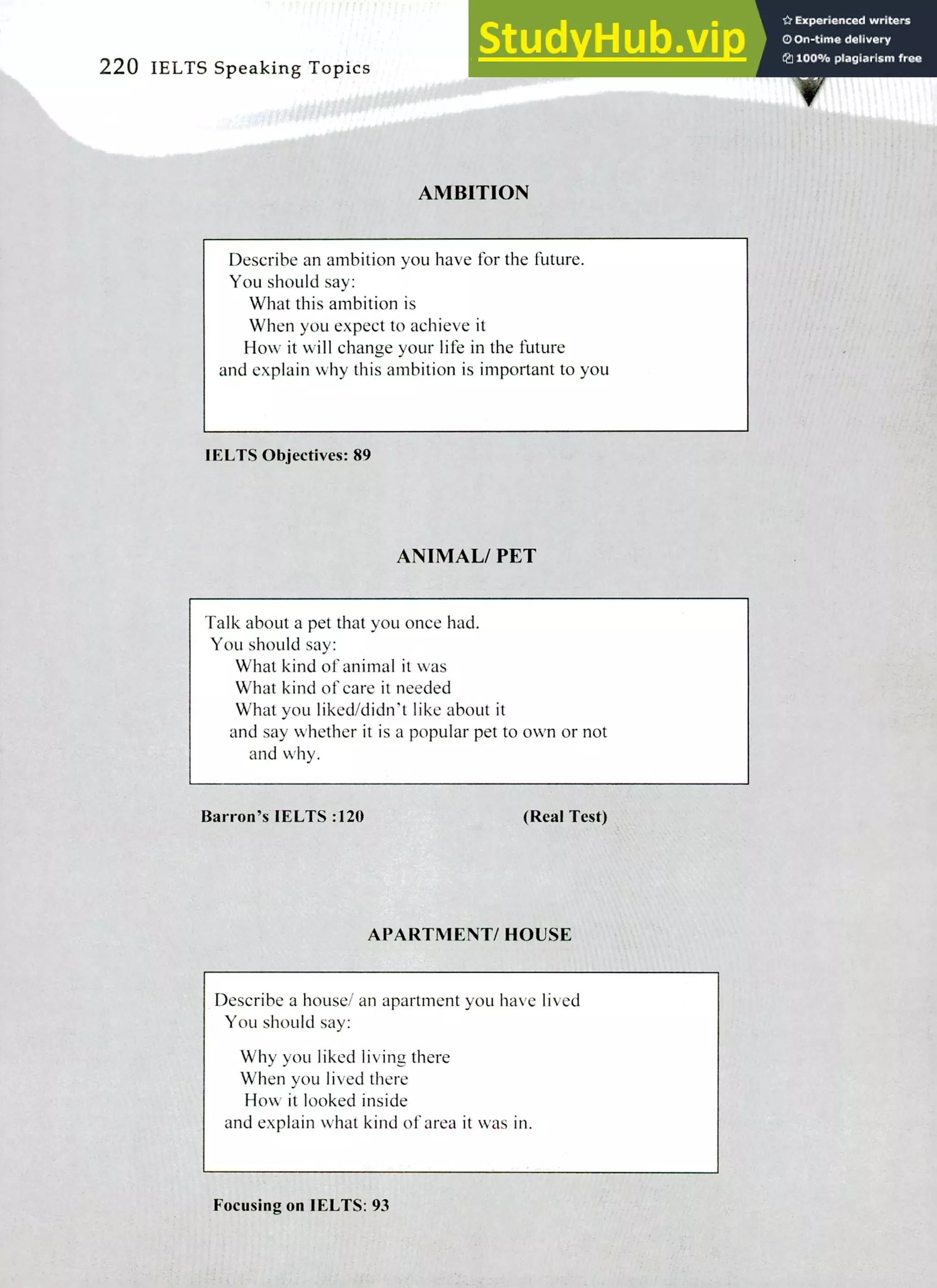 220 IELTS Speaking Topics
AMBITION
ti
Describe an ambition you have for the future.
You should say:
What this ambition is
When you expect to achieve it
How it will change your life in the future
and explain why this ambition is important to you
IELTS Objectives: 89
ANIMAL/ PET
Talk about a pet that you once had.
You should say:
What kind of animal it was
What kind of care it needed
What you liked/didn't like about it
and say whether it is a popular pet to own or not
and why.
Barron's IELTS :120 (Real Test)
APARTMENT/ HOUSE
Describe a house/ an apartment you have lived
You should say:
Why you liked living there
When you lived there
How it looked inside
and explain what kind of area it was in.
Focusing on I ELTS: 93
 