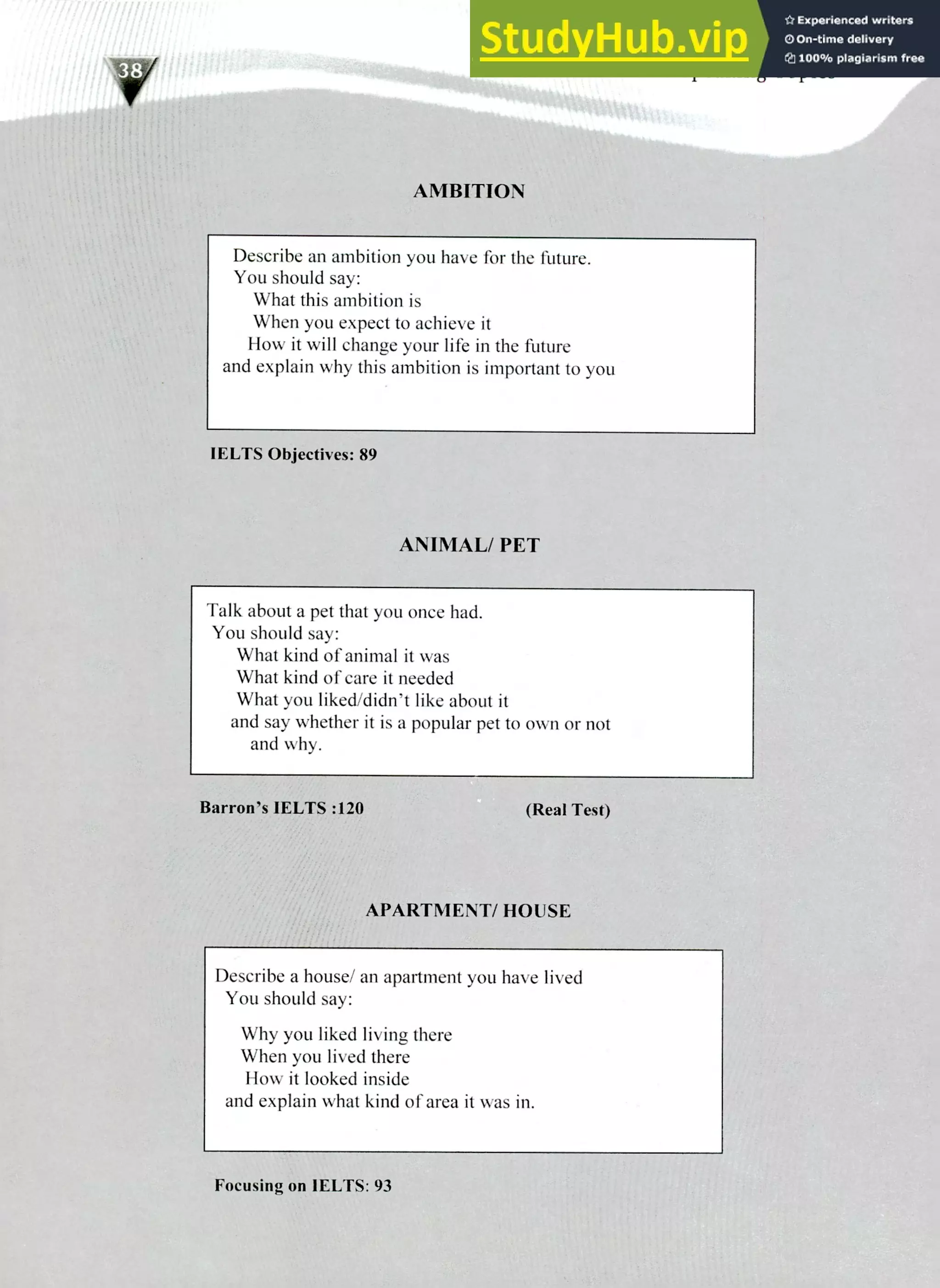 220 IELTS Speaking Topics
Describe an ambition you have for the future.
You should say:
What this ambition is
When you expect to achieve it
How it will change your life in the future
and explain why this ambition is important to you
IELTS Objectives: 89
ANIMAL/ PET
Talk about a pet that you once had.
You should say:
What kind of animal it was
What kind of care it needed
What you liked/didn't like about it
and say whether it is a popular pet to own or not
and why.
Barron's IELTS :120 (Real Test)
APARTMENT/ HOUSE
Describe a house/ an apartment you have lived
You should say:
Why you liked living there
When you lived there
How it looked inside
and explain what kind of area it was in.
Focusing on IELTS: 93
 
