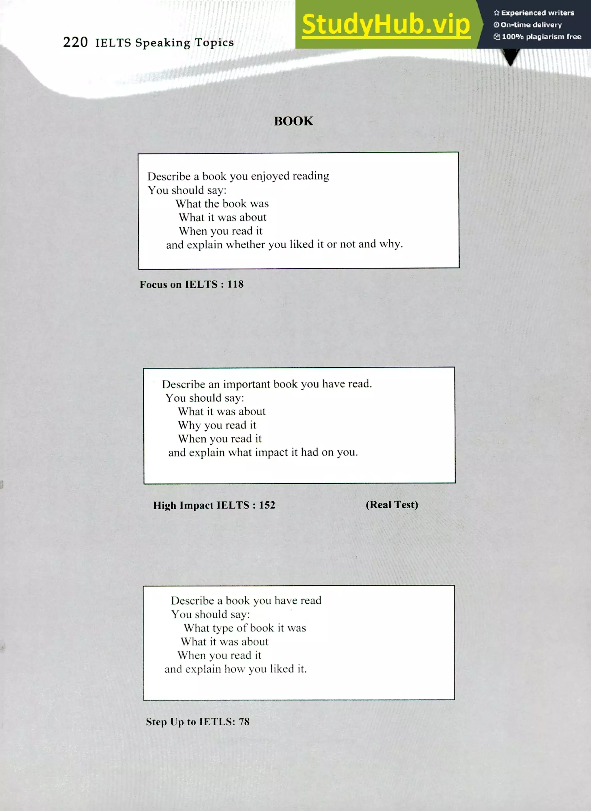 220 IELTS Speaking Topics
Describe a book you enjoyed reading
You should say:
What the book was
What it was about
When you read it
and explain whether you liked it or not and why.
Focus on IELTS : 118
Describe an important book you have read.
You should say:
What it was about
Why you read it
When you read it
and explain what impact it had on you.
High Impact IELTS : 152 (Real Test)
Describe a book you have read
You should say:
What type of book it was
What it was about
When you read it
and explain how you liked it.
Step Up to IETLS: 78
 