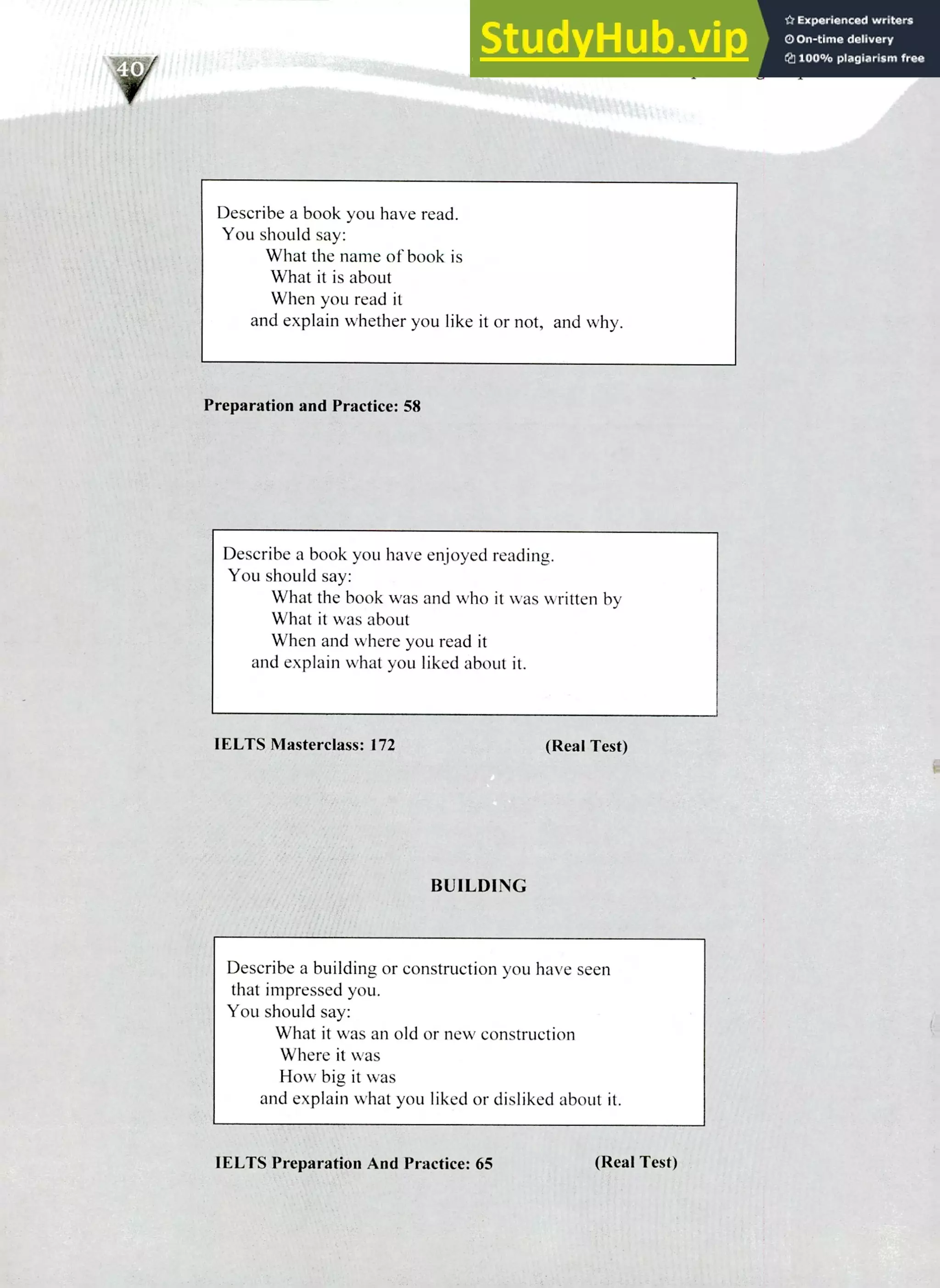 220 IELTS Speaking Topics
Describe a book you have read.
You should say:
What the name of book is
What it is about
When you read it
and explain whether you like it or not, and why.
Preparation and Practice: 58
Describe a book you have enjoyed reading.
You should say:
What the book was and who it was written by
What it was about
When and where you read it
and explain what you liked about it.
1ELTS Masterclass: 172 (Real Test)
BUILDING
Describe a building or construction you have seen
that impressed you.
You should say:
What it was an old or new construction
Where it was
How big it was
and explain what you liked or disliked about it.
WITS Preparation And Practice: 65 (Real Test)
 