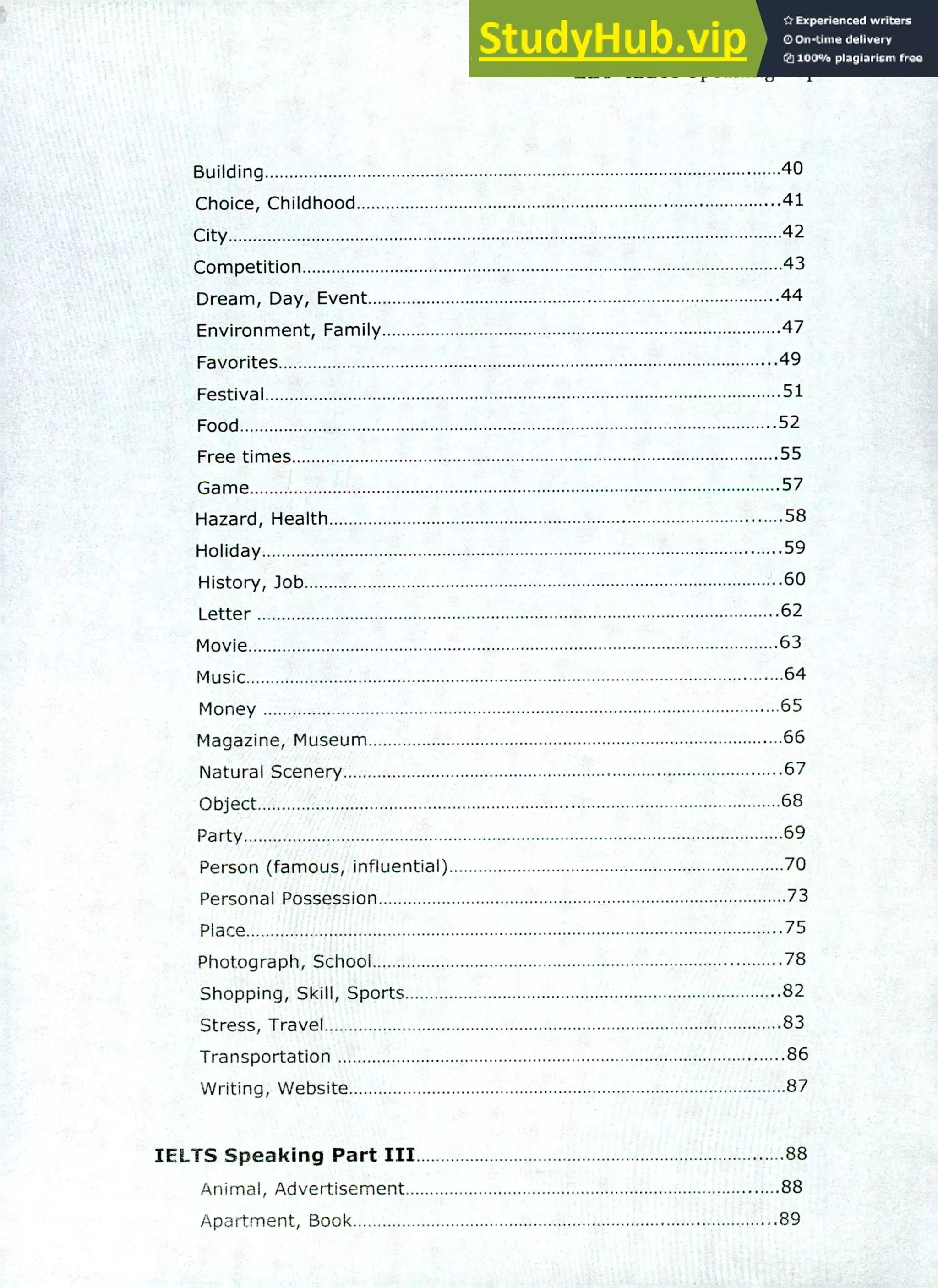 220 IELTS Speaking Topics
Building 40
Choice, Childhood 41
City 42
Competition 43
Dream, Day, Event .44
Environment, Family 47
Favorites .49
Festival 51
Food 52
Free times 55
Game 57
Hazard, Health 58
Holiday 59
History, lob .60
Letter 62
Movie 63
Music 64
Money 65
Magazine, Museum 66
Natural Scenery 67
Object 68
Party 69
Person (famous, influential) 70
Personal Possession 73
Place 75
Photograph, School 78
Shopping, Skill, Sports 82
Stress, Travel 83
Transportation 86
Writing, Website 87
IELTS Speaking Part III 88
Animal, Advertisement 88
Apartment, Book 89
 
