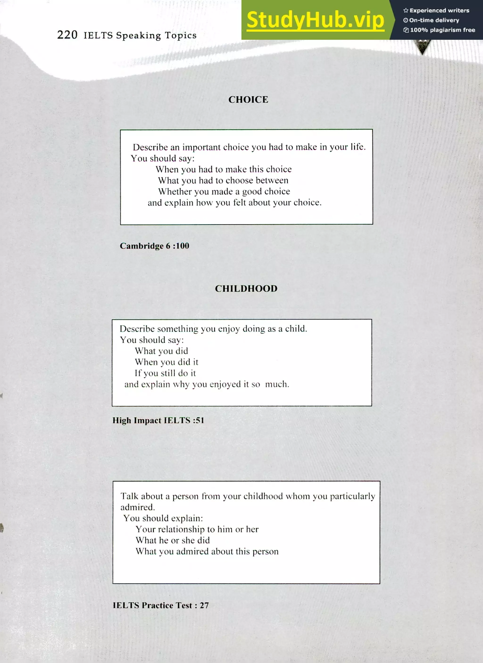 220 IELTS Speaking Topics
CHOICE
Describe an important choice you had to make in your life.
You should say:
When you had to make this choice
What you had to choose between
Whether you made a good choice
and explain how you felt about your choice.
Cambridge 6 :100
CHILDHOOD
Describe something you enjoy doing as a child.
You should say:
What you did
When you did it
If you still do it
and explain why you enjoyed it so much.
High Impact IELTS :51
Talk about a person from your childhood whom you particularly
admired.
You should explain:
Your relationship to him or her
What he or she did
What you admired about this person
IELTS Practice Test: 27
 