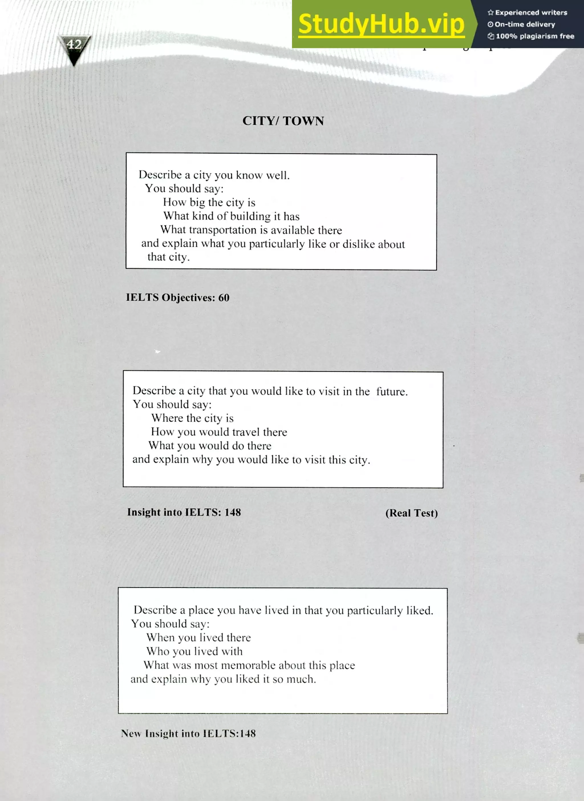 220 IELTS Speaking Topics
CITY/ TOWN
Describe a city you know well.
You should say:
How big the city is
What kind of building it has
What transportation is available there
and explain what you particularly like or dislike about
that city.
IELTS Objectives: 60
Describe a city that you would like to visit in the future.
You should say:
Where the city is
How you would travel there
What you would do there
and explain why you would like to visit this city.
Insight into IELTS: 148 (Real Test)
Describe a place you have lived in that you particularly liked.
You should say:
When you lived there
Who you lived with
What was most memorable about this place
and explain why you liked it so much.
New Insight into 1ELTS:148
 
