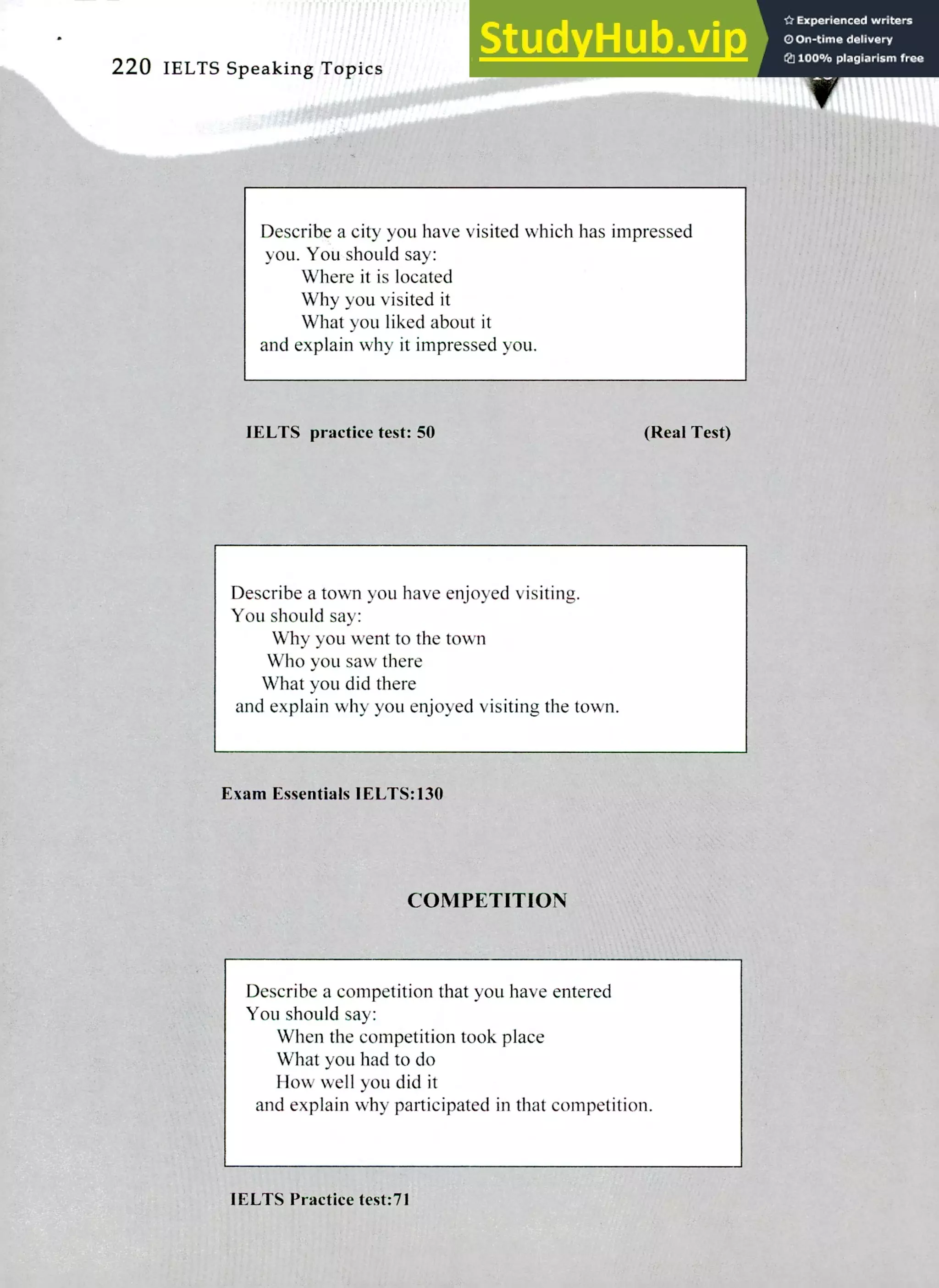 220 IELTS Speaking Topics
Describe a city you have visited which has impressed
you. You should say:
Where it is located
Why you visited it
What you liked about it
and explain why it impressed you.
IELTS practice test: 50 (Real Test)
Describe a town you have enjoyed visiting.
You should say:
Why you went to the town
Who you saw there
What you did there
and explain why you enjoyed visiting the town.
Exam Essentials IELTS:130
COMPETITION
Describe a competition that you have entered
You should say:
When the competition took place
What you had to do
How well you did it
and explain why participated in that competition.
IELTS Practice test:7I
 