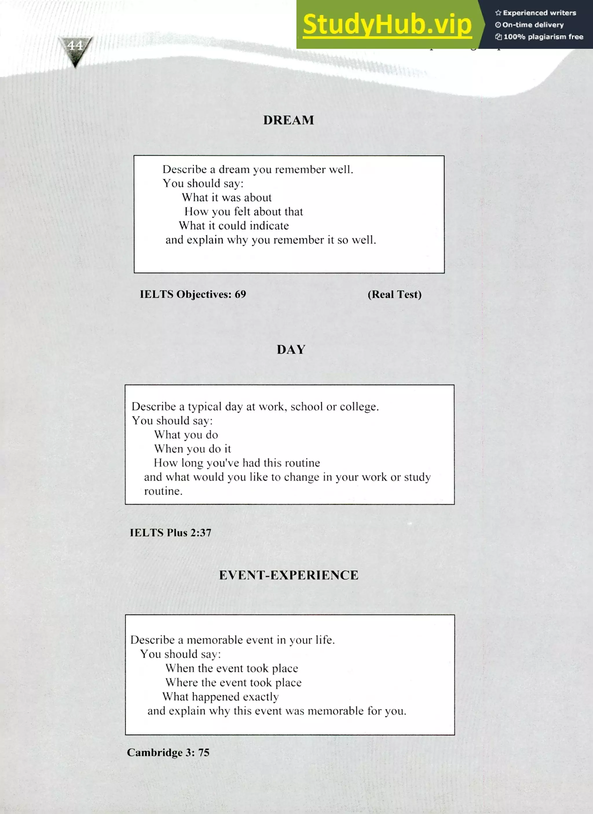 220 IELTS Speaking Topics
DREAM
Describe a dream you remember well.
You should say:
What it was about
How you felt about that
What it could indicate
and explain why you remember it so well.
IELTS Objectives: 69 (Real Test)
DAY
Describe a typical day at work, school or college.
You should say:
What you do
When you do it
How long you've had this routine
and what would you like to change in your work or study
routine.
IELTS Plus 2:37
EVENT-EXPERIENCE
Describe a memorable event in your life.
You should say:
When the event took place
Where the event took place
What happened exactly
and explain why this event was memorable for you.
Cambridge 3: 75
 