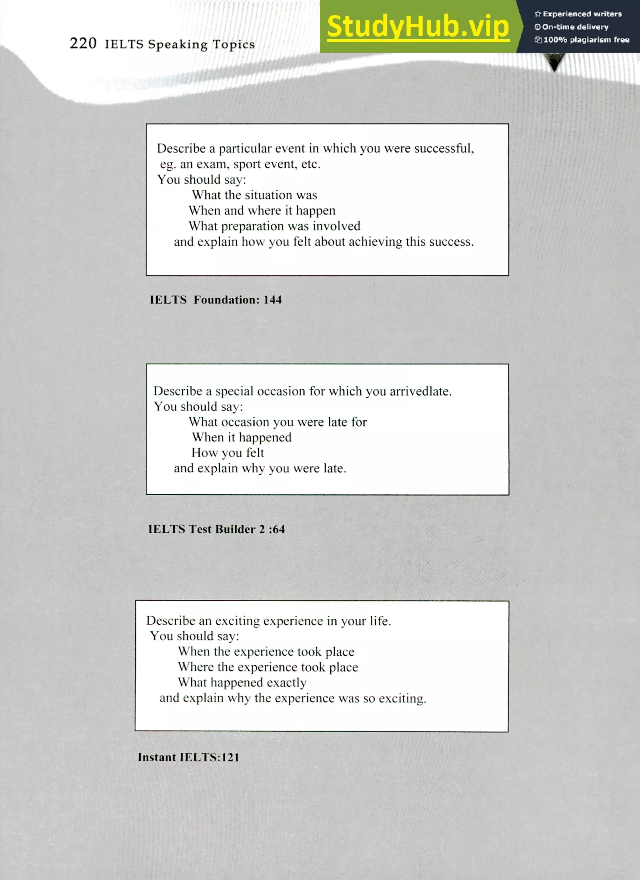 220 IELTS Speaking Topics
Describe a particular event in which you were successful,
eg. an exam, sport event, etc.
You should say:
What the situation was
When and where it happen
What preparation was involved
and explain how you felt about achieving this success.
IELTS Foundation: 144
Describe a special occasion for which you arrivedlate.
You should say:
What occasion you were late for
When it happened
How you felt
and explain why you were late.
IELTS Test Builder 2 :64
Describe an exciting experience in your life.
You should say:
When the experience took place
Where the experience took place
What happened exactly
and explain why the experience was so exciting.
Instant IELTS:121
 