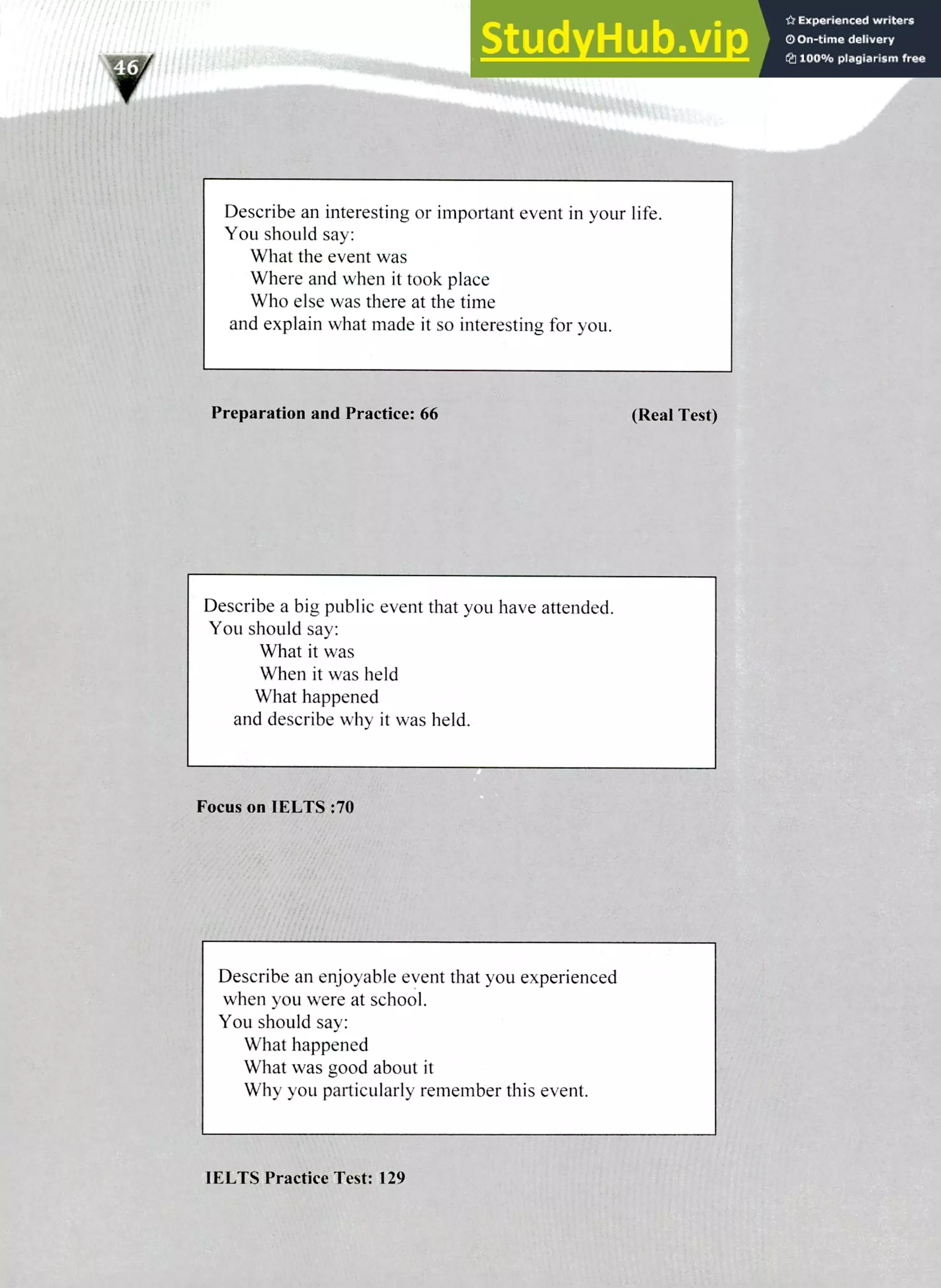 220 IELTS Speaking Topics
Describe an interesting or important event in your life.
You should say:
What the event was
Where and when it took place
Who else was there at the time
and explain what made it so interesting for you.
Preparation and Practice: 66 (Real Test)
Describe a big public event that you have attended.
You should say:
What it was
When it was held
What happened
and describe why it was held.
Focus on IELTS :70
Describe an enjoyable event that you experienced
when you were at school.
You should say:
What happened
What was good about it
Why you particularly remember this event.
I FLUS Practice Test: 129
 