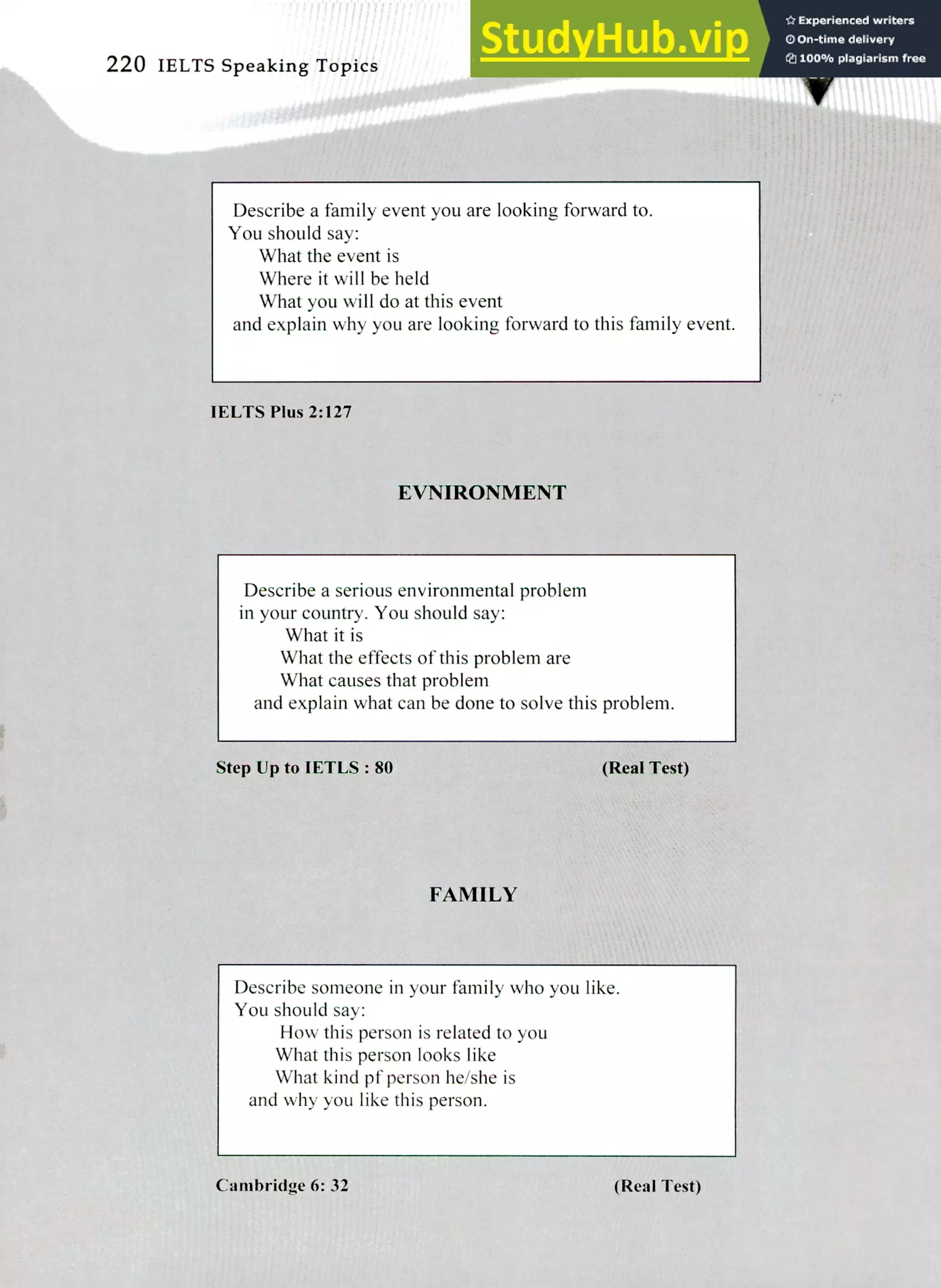 220 IELTS Speaking Topics
Describe a family event you are looking forward to.
You should say:
What the event is
Where it will be held
What you will do at this event
and explain why you are looking forward to this family event.
IELTS Plus 2:127
EVNIRONMENT
Describe a serious environmental problem
in your country. You should say:
What it is
What the effects of this problem are
What causes that problem
and explain what can be done to solve this problem.
Step Up to IETLS : 80 (Real Test)
FAMILY
Describe someone in your family who you like.
You should say:
How this person is related to you
What this person looks like
What kind pf person he/she is
and why you like this person.
Cambridge 6: 32 (Real Test)
 