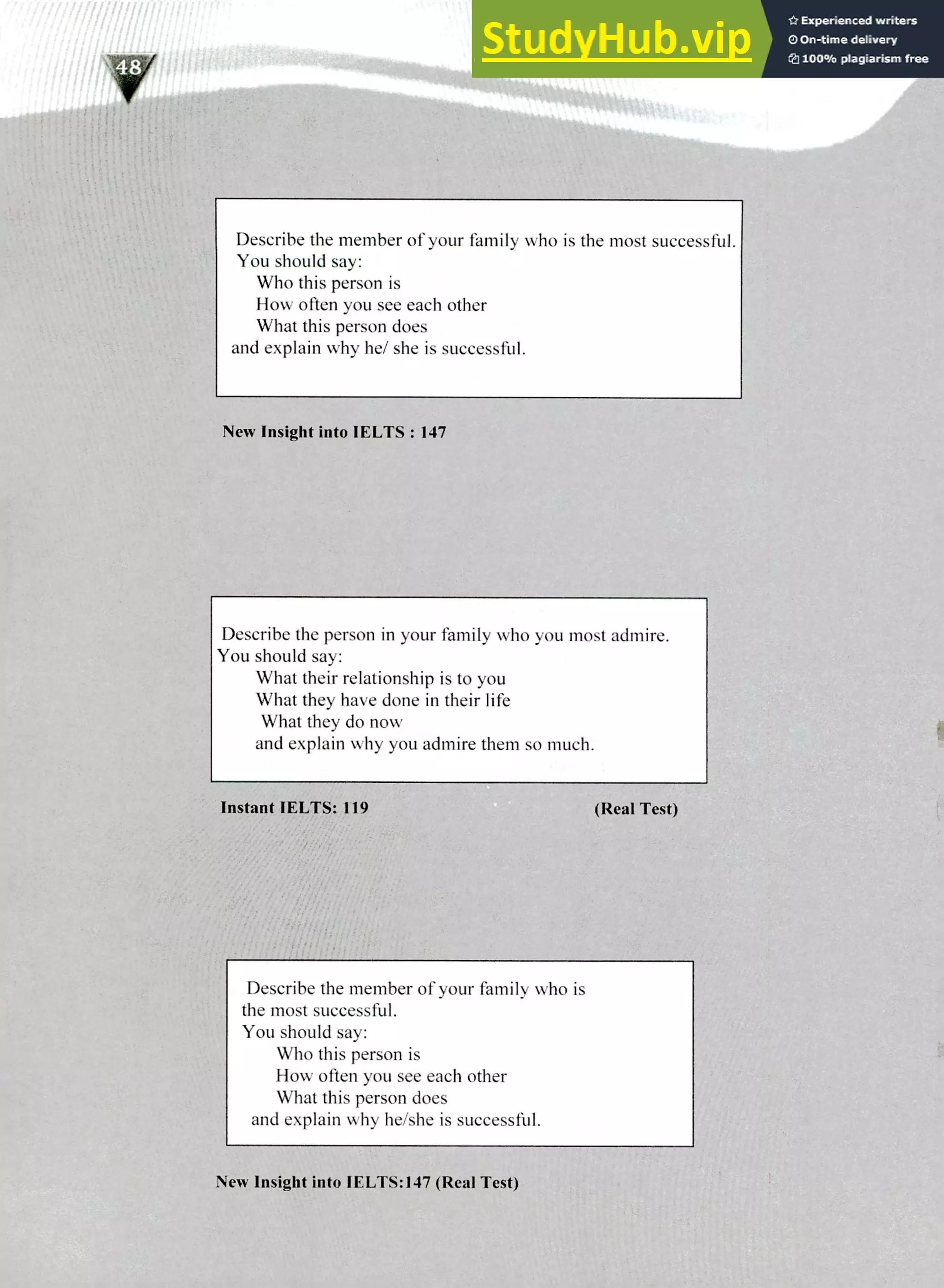 220 IELTS Speaking Topics
Describe the member of your family who is the most successful.
You should say:
Who this person is
How often you see each other
What this person does
and explain why he/ she is successful.
New Insight into IELTS : 147
Describe the person in your family who you most admire.
You should say:
What their relationship is to you
What they have done in their life
What they do now
and explain why you admire them so much.
Instant IELTS: 119 (Real Test)
Describe the member of your family who is
the most successful.
You should say:
Who this person is
How often you see each other
What this person does
and explain why he/she is successtbl.
New Insight into IELTS:147 (Real Test)
 