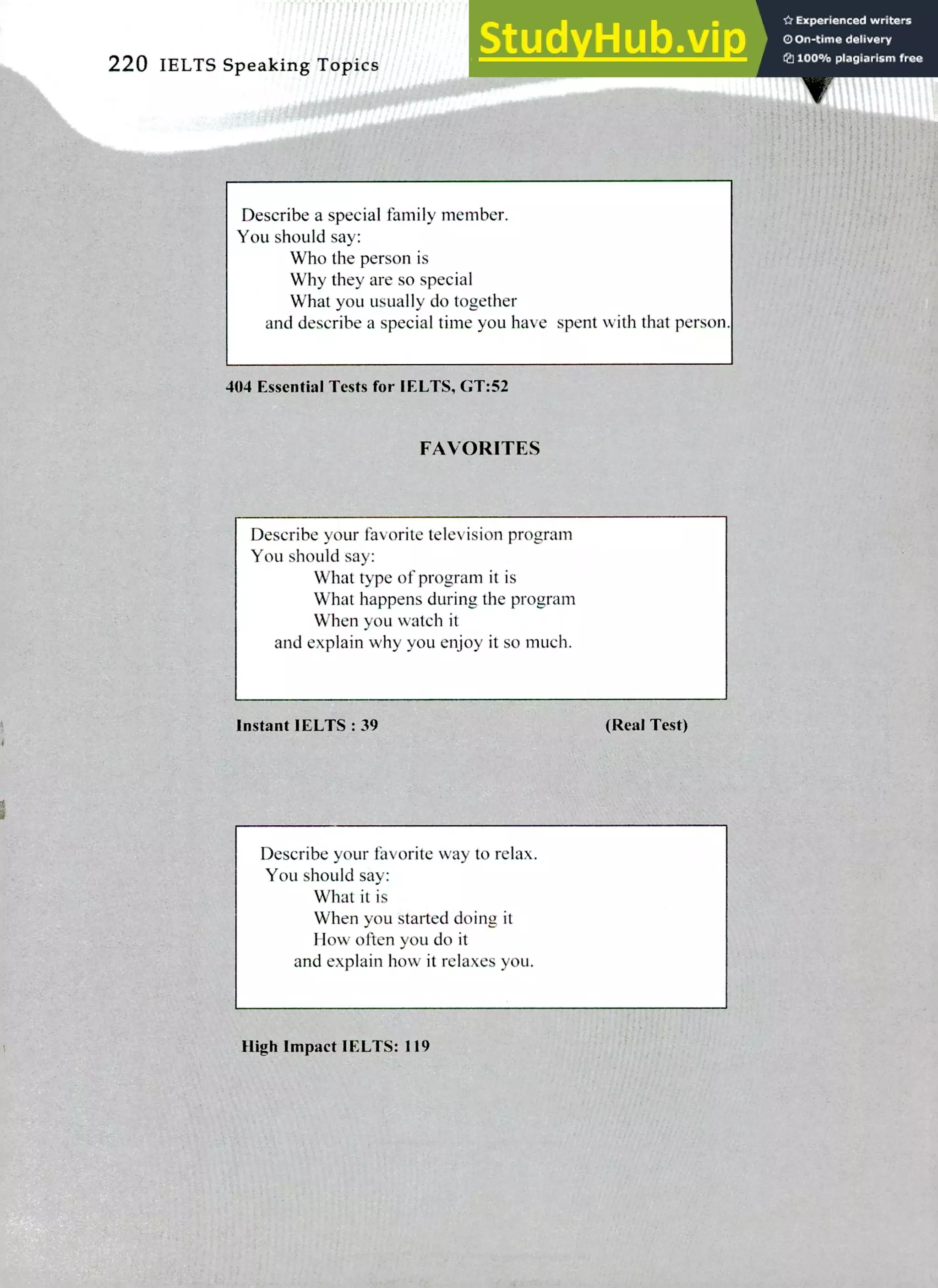 220 IELTS Speaking Topics
Describe a special family member.
You should say:
Who the person is
Why they are so special
What you usually do together
and describe a special time you have spent with that person.
404 Essential Tests for IELTS, GT:52
FAVORITES
Describe your favorite television program
You should say:
What type of program it is
What happens during the program
When you watch it
and explain why you enjoy it so much.
Instant IELTS : 39 (Real Test)
Describe your favorite way to relax.
You should say:
What it is
When you started doing it
How often you do it
and explain how it relaxes you.
High Impact IELTS: 119
 