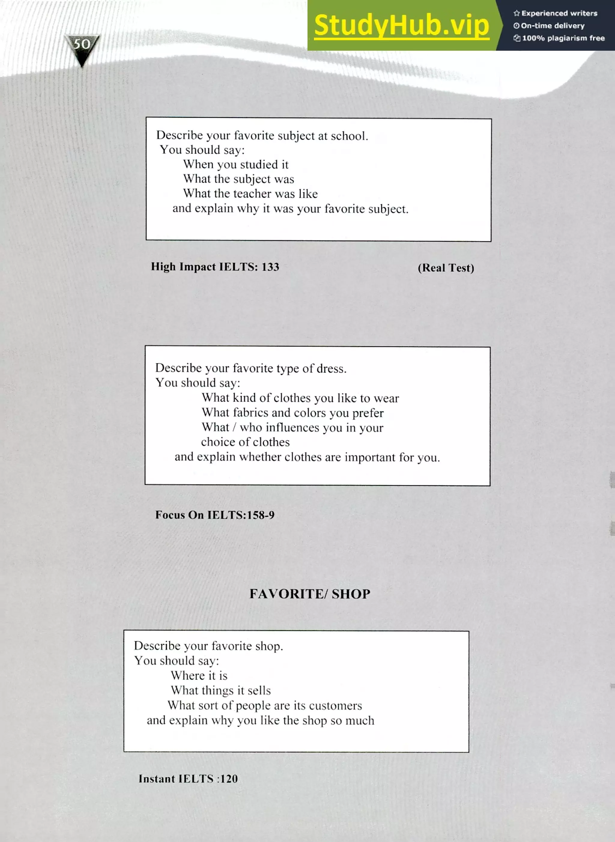 220 IELTS Speaking Topics
Describe your favorite subject at school.
You should say:
When you studied it
What the subject was
What the teacher was like
and explain why it was your favorite subject.
tiligh Impact IELTS: 133 (Real Test)
Describe your favorite type of dress.
You should say:
What kind of clothes you like to wear
What fabrics and colors you prefer
What / who influences you in your
choice of clothes
and explain whether clothes are important for you.
Focus On IELTS:158-9
FAVORITE/ SHOP
Describe your favorite shop.
You should say:
Where it is
What things it sells
What sort of people are its customers
and explain why you like the shop so much
Instant IELTS :120
 