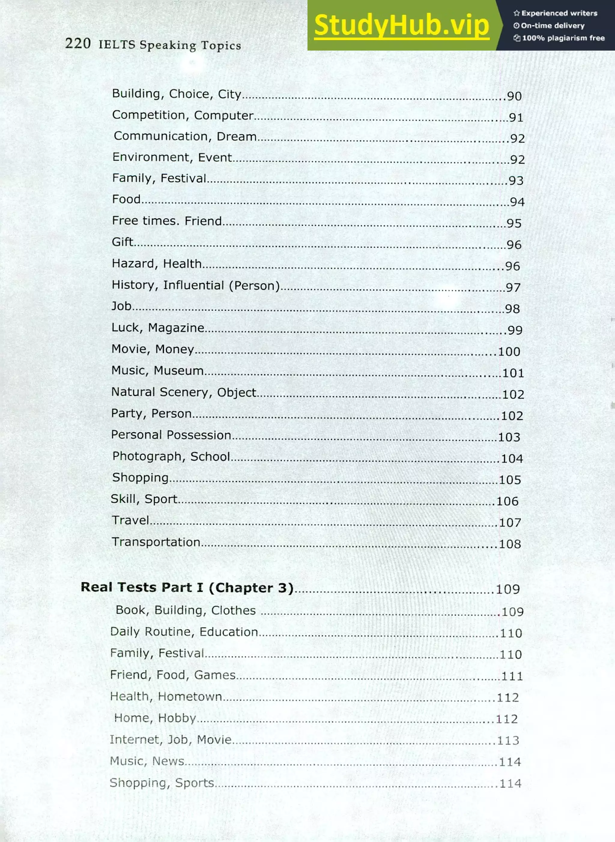 220 IELTS Speaking Topics
Building, Choice, City 90
Competition, Computer 91
Communication, Dream 92
Environment, Event 92
Family, Festival 93
Food 94
Free times. Friend 95
Gift 96
Hazard, Health 96
History, Influential (Person) 97
Job 98
Luck, Magazine 99
Movie, Money 100
Music, Museum 101
Natural Scenery, Object 102
Party, Person 102
Personal Possession 103
Photograph, School 104
Shopping 105
Skill, Sport 106
Travel 107
Transportation 108
Real Tests Part I (Chapter 3) 109
Book, Building, Clothes 109
Daily Routine, Education 110
Family, Festival 110
Friend, Food, Games 111
Health, Hometown .112
Home, Hobby 112
Internet, lob, Movie .113
Music, News 114
Shopping, Sports 114
 