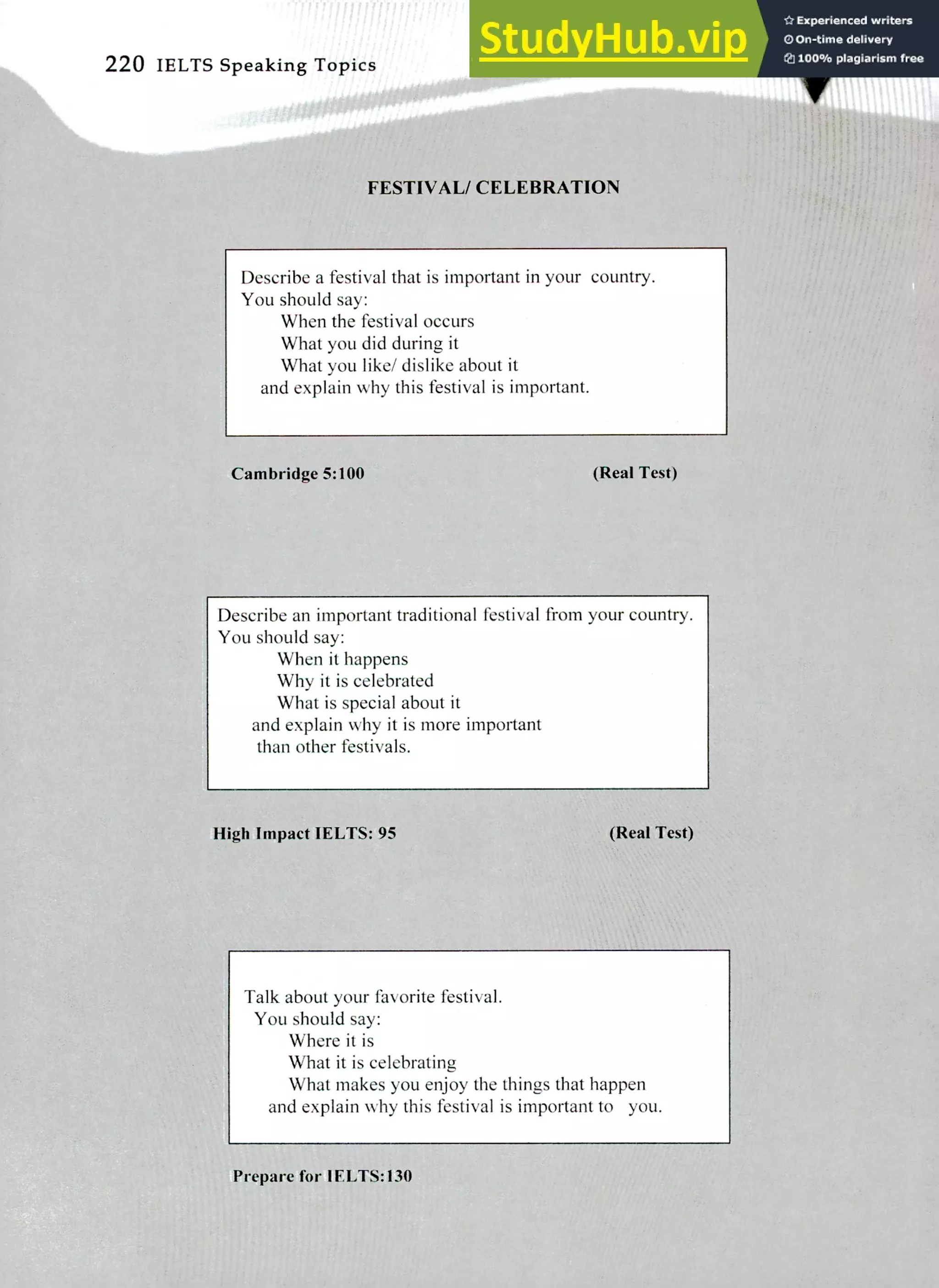 220 IELTS Speaking Topics
FESTIVAL/ CELEBRATION
Describe a festival that is important in your country.
You should say:
When the festival occurs
What you did during it
What you like/ dislike about it
and explain why this festival is important.
Cambridge 5:100 (Real Test)
Describe an important traditional festival from your country.
You should say:
When it happens
Why it is celebrated
What is special about it
and explain why it is more important
than other festivals.
High Impact IELTS: 95 (Real Test)
Talk about your favorite festival.
You should say:
Where it is
What it is celebrating
What makes you enjoy the things that happen
and explain y this festival is important to you.
Prepare for I ELTS:130
 