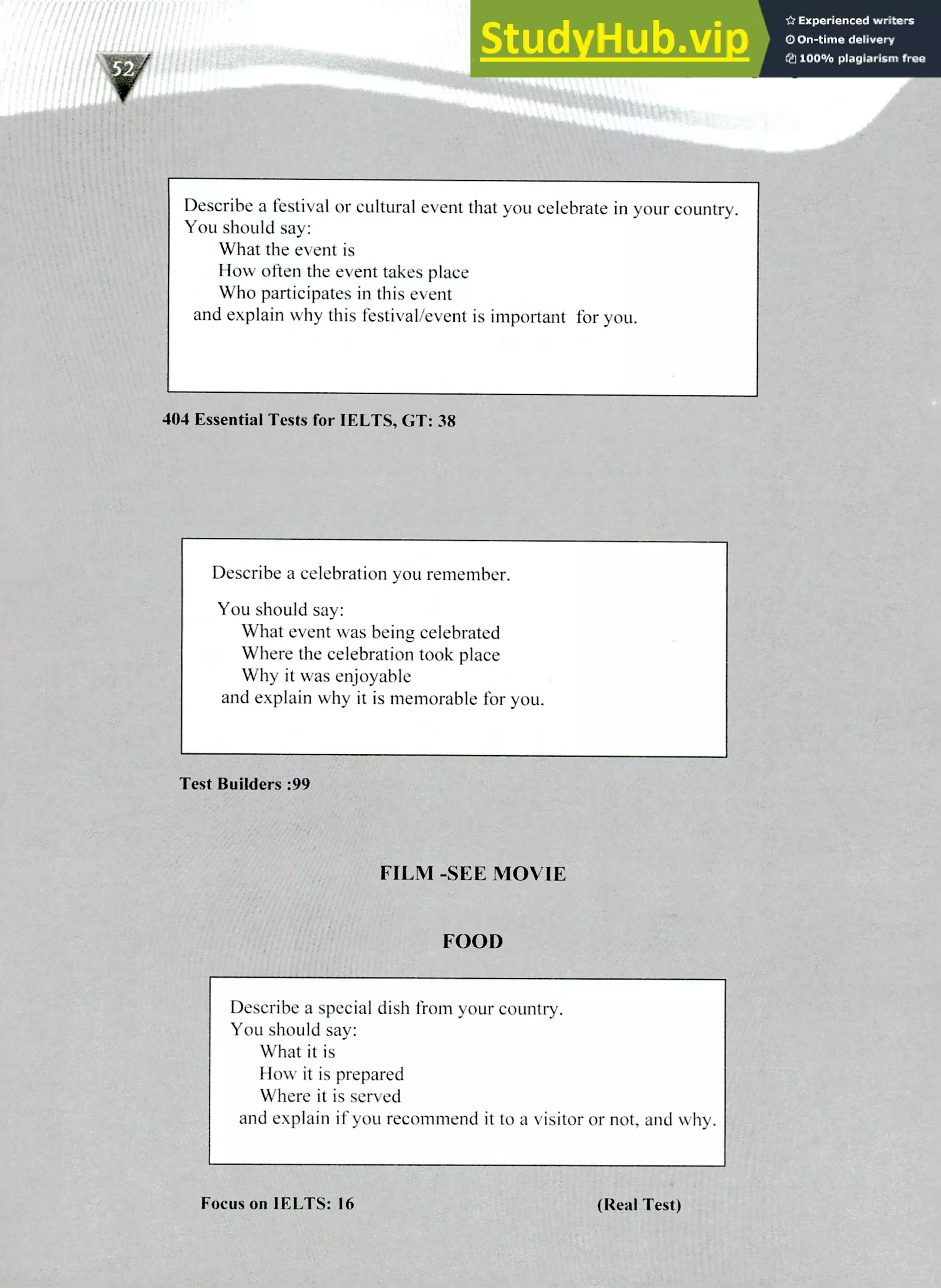 220 IELTS Speaking Topics
Describe a festival or cultural event that you celebrate in your country.
You should say:
What the event is
How often the event takes place
Who participates in this event
and explain why this festival/event is important for you.
404 Essential Tests for IELTS, GT: 38
Describe a celebration you remember.
You should say:
What event was being celebrated
Where the celebration took place
Why it was enjoyable
and explain why it is memorable for you.
Test Builders :99
FILM -SEE MOVIE
FOOD
Describe a special dish from your country.
You should say:
What it is
How it is prepared
Where it is served
and explain if you recommend it to a visitor or not, and why.
Focus on IELTS: 16 (Real Test)
 