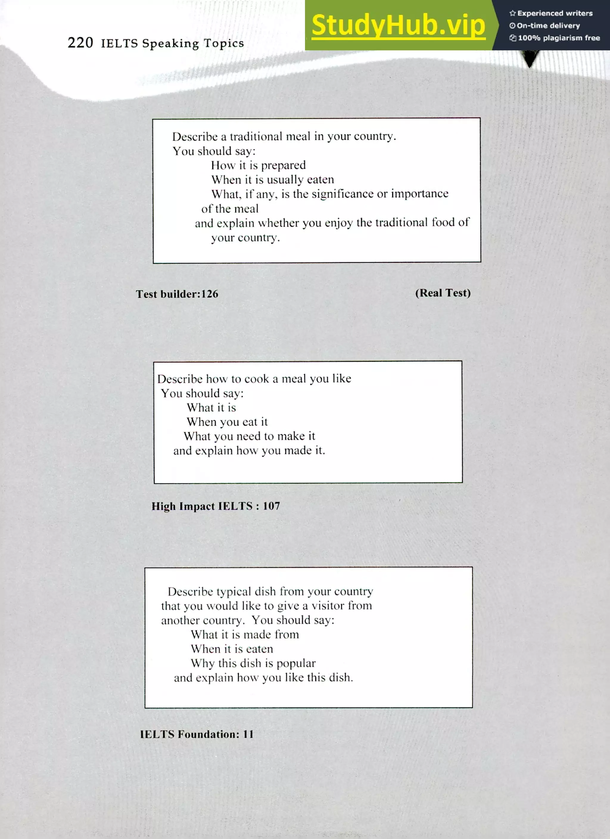 220 IELTS Speaking Topics
Describe a traditional meal in your country.
You should say:
How it is prepared
When it is usually eaten
What, if any, is the significance or importance
of the meal
and explain whether you enjoy the traditional food of
your country.
Test builder:126 (Real Test)
Describe how to cook a meal you like
You should say:
What it is
When you eat it
What you need to make it
and explain how you made it.
High Impact IELTS : 107
Describe typical dish from your country
that you would like to give a visitor from
another country. You should say:
What it is made from
When it is eaten
Why this dish is popular
and explain how you like this dish.
IELTS Foundation: 11
 