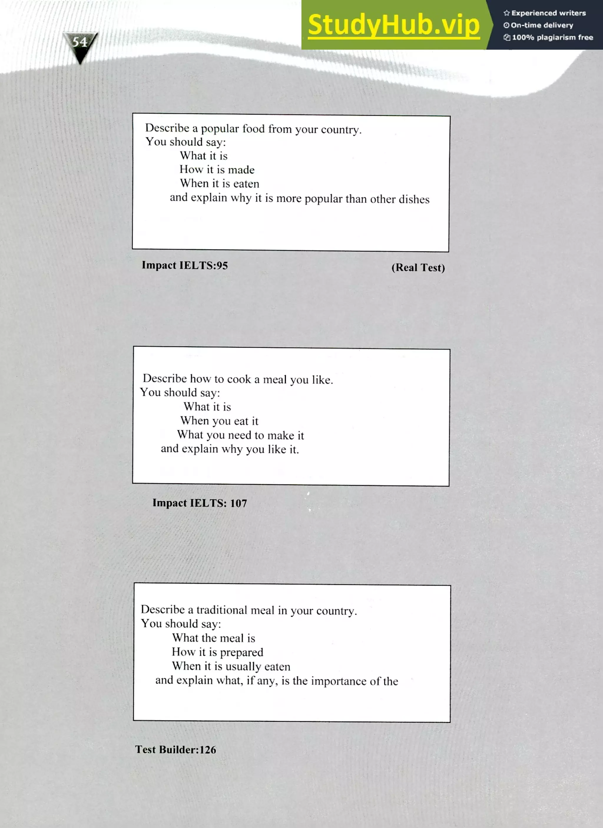 Describe a popular food from your country.
You should say:
What it is
How it is made
When it is eaten
and explain why it is more popular than other dishes
Describe how to cook a meal you like.
You should say:
What it is
When you eat it
What you need to make it
and explain why you like it.
Describe a traditional meal in your country.
You should say:
What the meal is
How it is prepared
When it is usually eaten
and explain what, if any, is the importance of the
 