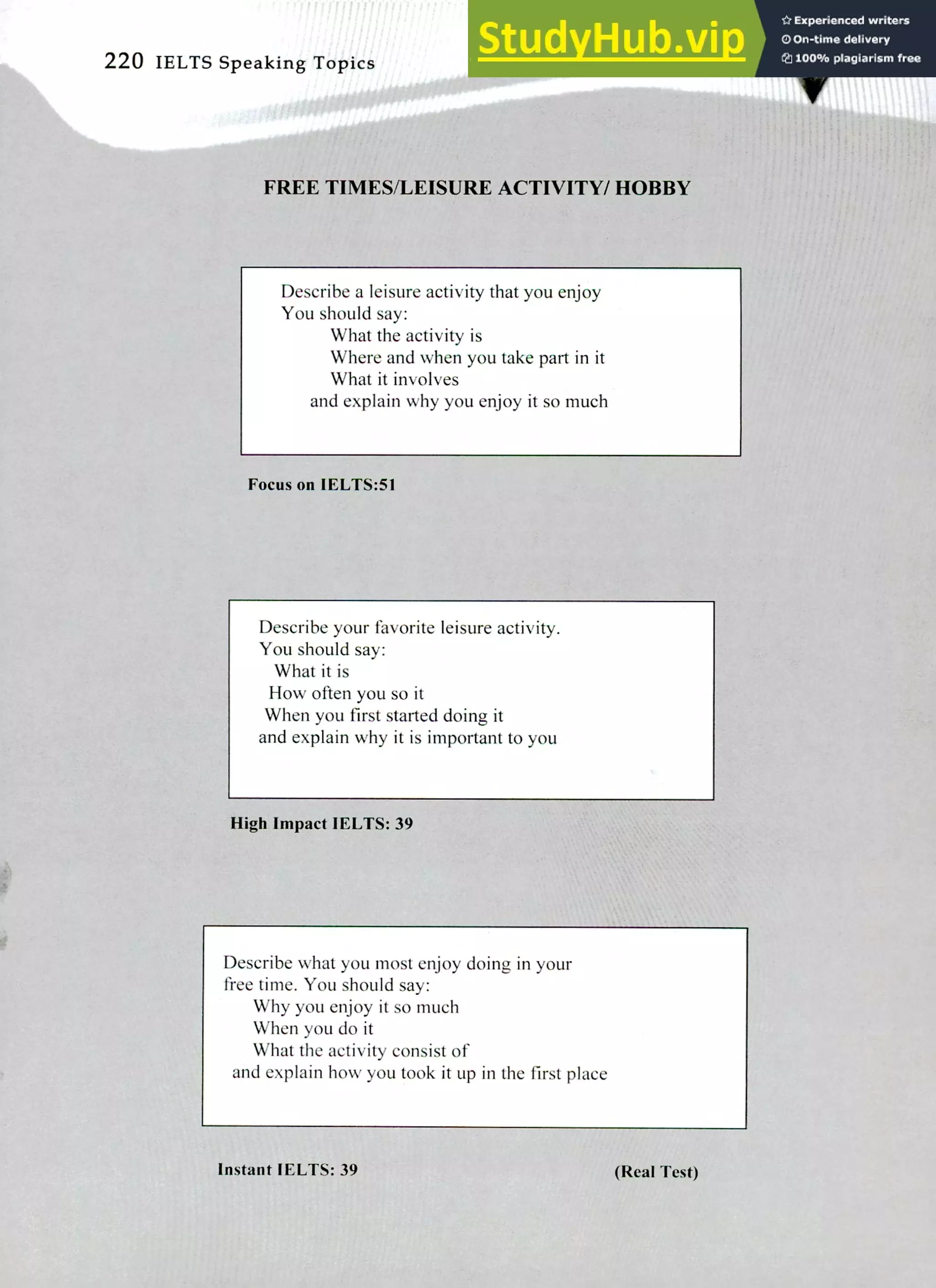 220 IELTS Speaking Topics 'It
FREE TIMES/LEISURE ACTIVITY/ HOBBY
Describe a leisure activity that you enjoy
You should say:
What the activity is
Where and when you take part in it
What it involves
and explain why you enjoy it so much
Focus on IELTS:51
Describe your favorite leisure activity.
You should say:
What it is
How often you so it
When you first started doing it
and explain why it is important to you
High Impact IELTS: 39
Describe what you most enjoy doing in your
free time. You should say:
Why you enjoy it so much
When you do it
What the activity consist of
and explain how you took it up in the first place
Instant IELTS: 39 (Real Test)
 