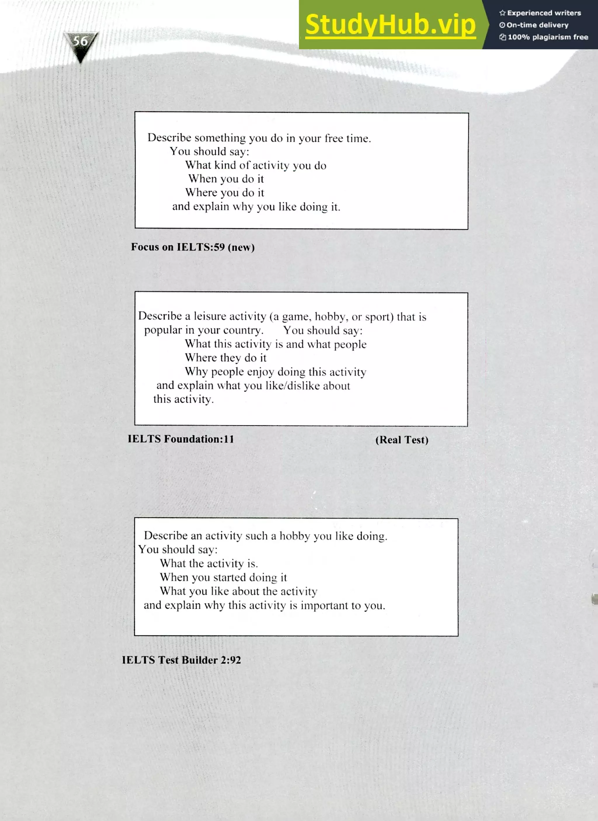 220 IELTS Speaking Topics
Describe something you do in your free time.
You should say:
What kind of activity you do
When you do it
Where you do it
and explain why you like doing it.
Focus on IELTS:59 (new)
Describe a leisure activity (a game, hobby, or sport) that is
popular in your country. You should say:
What this activity is and what people
Where they do it
Why people enjoy doing this activity
and explain what you like/dislike about
this activity.
1ELTS Foundation:11 (Real Test)
Describe an activity such a hobby you like doing.
You should say:
What the activity is.
When you started doing it
What you like about the activity
and explain why this activity is important to you.
IELTS Test Builder 2:92
 