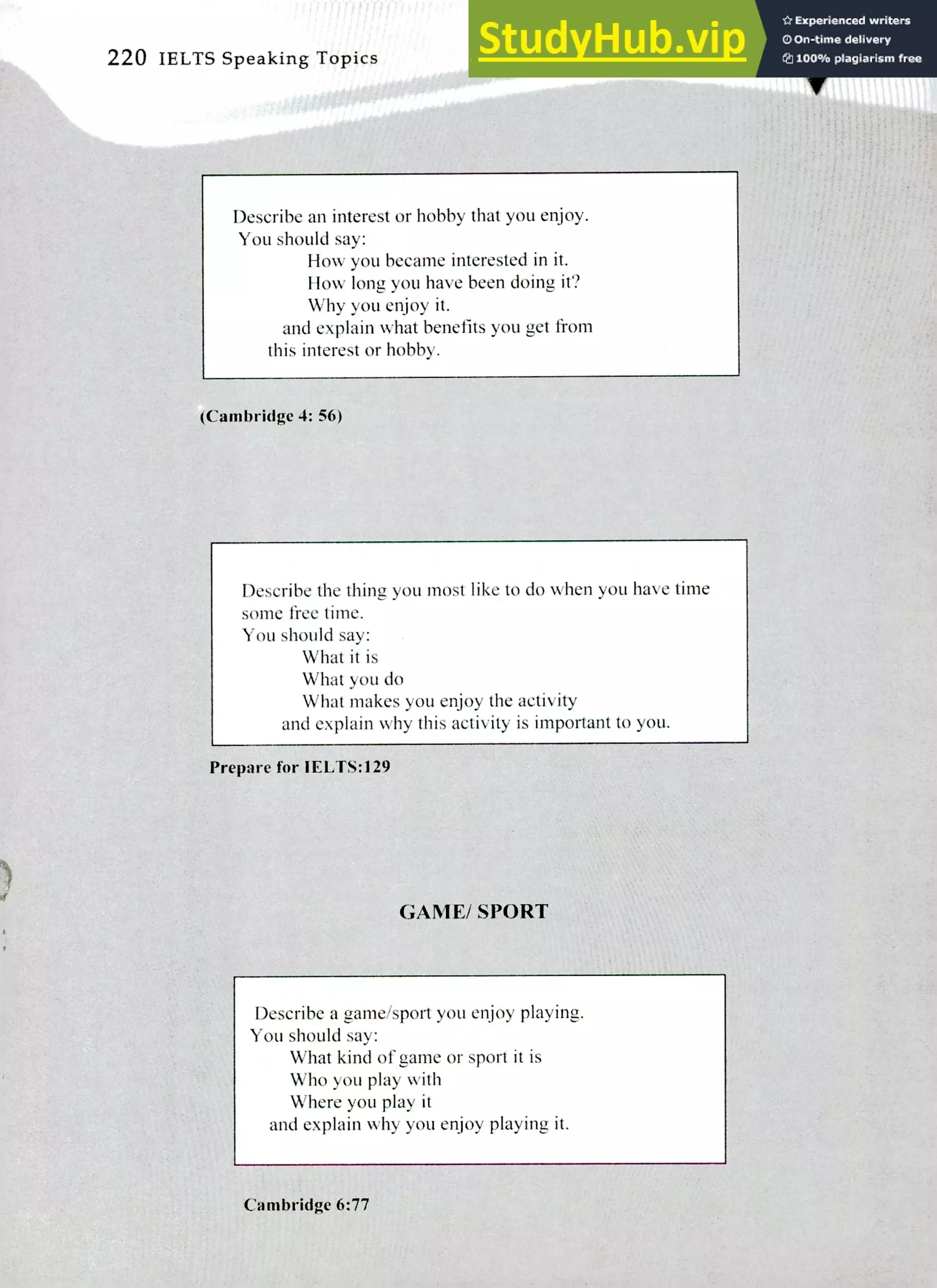 220 IELTS Speaking Topics
Describe an interest or hobby that you enjoy.
You should say:
How you became interested in it.
How long you have been doing it?
Why you enjoy it.
and explain what benefits you get from
this interest or hobby.
(Cambridge 4: 56)
Describe the thing you most like to do when you have time
some free time.
You should say:
What it is
What you do
What makes you enjoy the activity
and explain why this activity is important to you.
Prepare for IELTS:129
GAME/ SPORT
Describe a game/sport you enjoy playing.
You should say:
What kind of game or sport it is
Who you play with
Where you play it
and explain why you enjoy playing it.
Cambridge 6:77
 