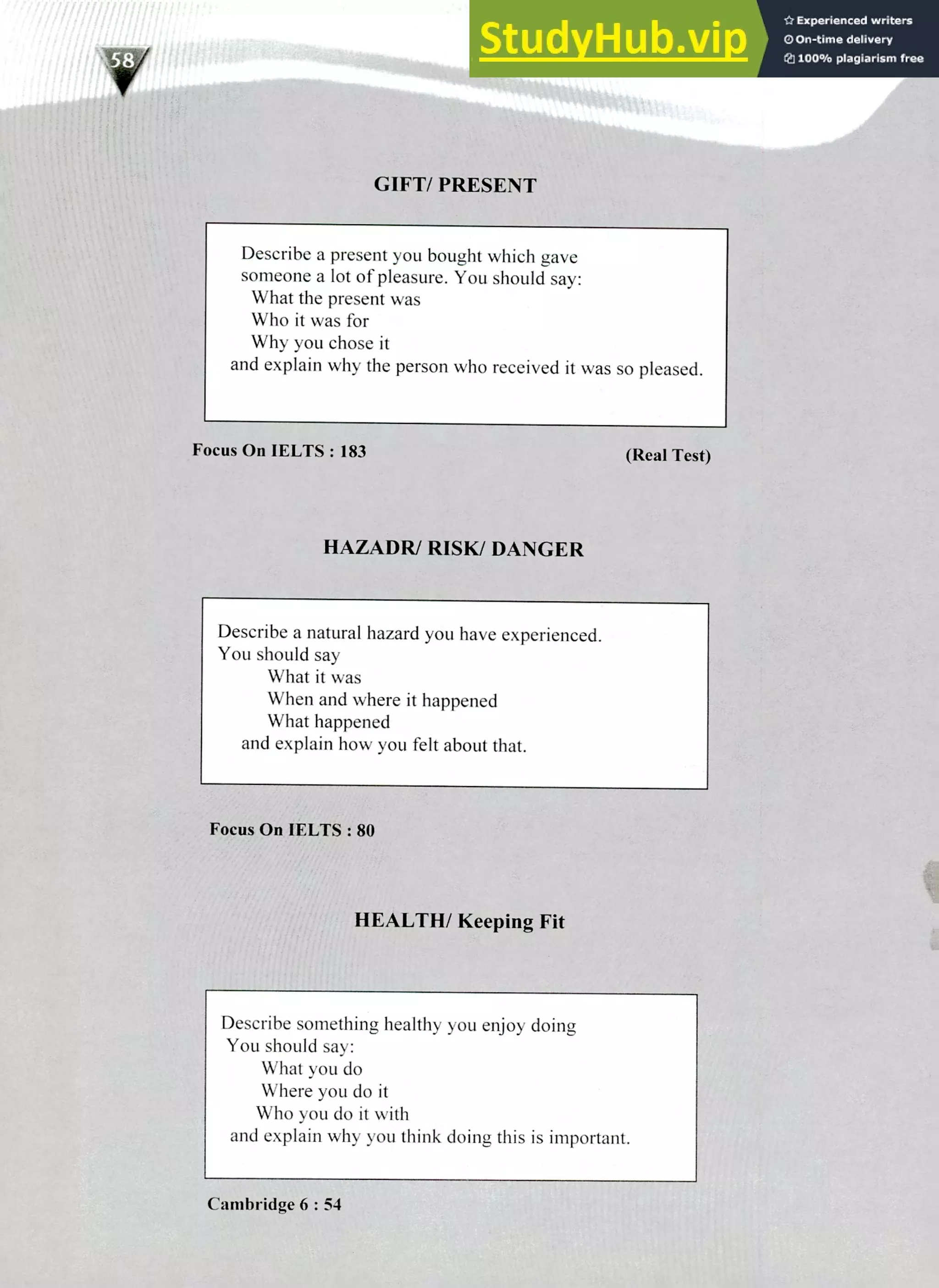 220 IELTS Speaking Topics
GIFT/ PRESENT
Describe a present you bought which gave
someone a lot of pleasure. You should say:
What the present was
Who it was for
Why you chose it
and explain why the person who received it was so pleased.
Focus On IELTS : 183 (Real Test)
HAZADR/ RISK/ DANGER
Describe a natural hazard you have experienced.
You should say
What it was
When and where it happened
What happened
and explain how you felt about that.
Focus On IELTS : 80
HEALTH/ Keeping Fit
Describe something healthy you enjoy doing
You should say:
What you do
Where you do it
Who you do it with
and explain why you think doing this is important.
Cambridge 6 : 54
 