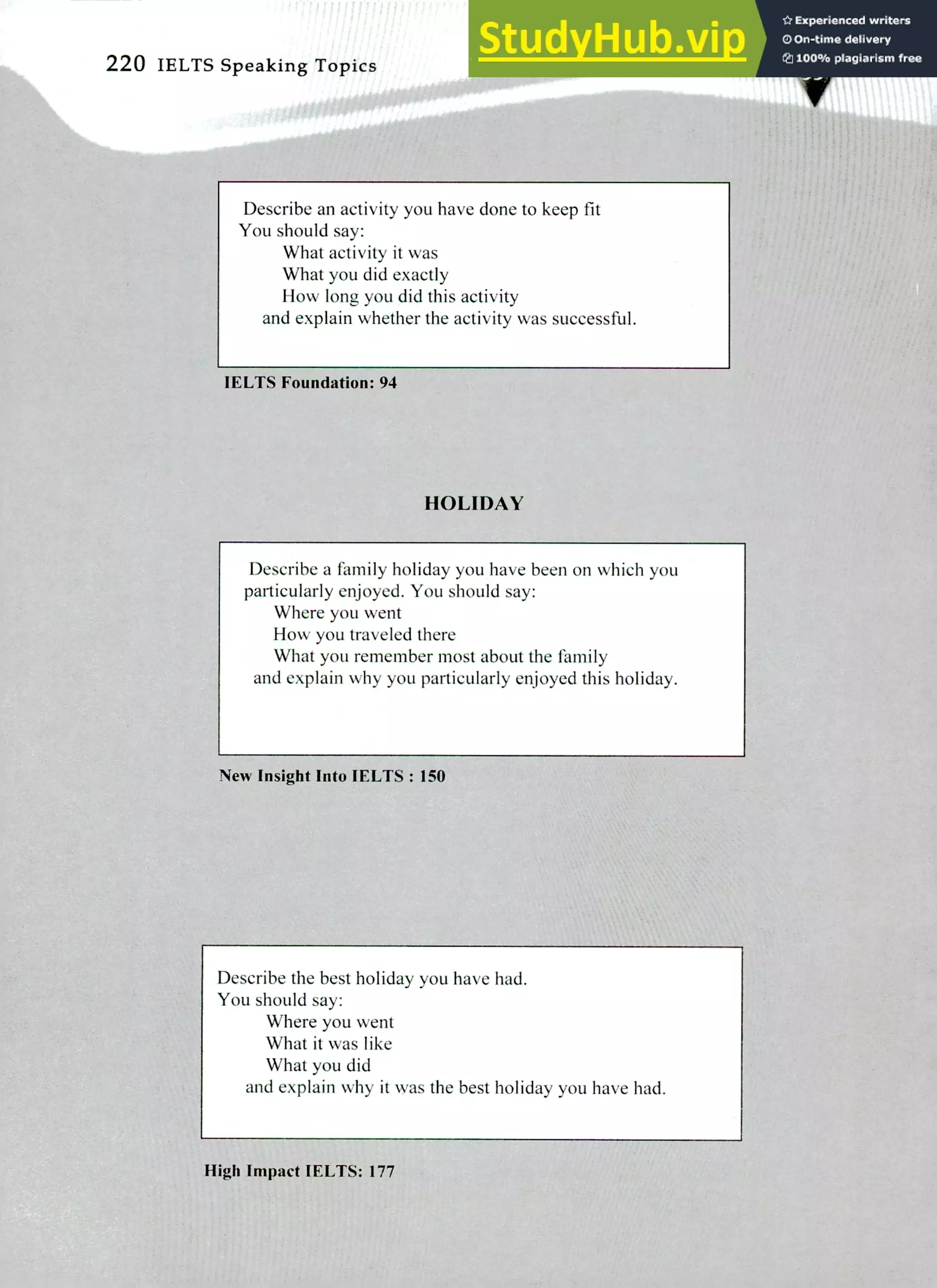 220 IELTS Speaking Topics
Describe an activity you have done to keep fit
You should say:
What activity it was
What you did exactly
How long you did this activity
and explain whether the activity was successful.
IELTS Foundation: 94
HOLIDAY
Describe a family holiday you have been on which you
particularly enjoyed. You should say:
Where you went
How you traveled there
What you remember most about the family
and explain why you particularly enjoyed this holiday.
New Insight Into IELTS : 150
Describe the best holiday you have had.
You should say:
Where you went
What it was like
What you did
and explain why it was the best holiday you have had.
High Impact IELTS: 177
 