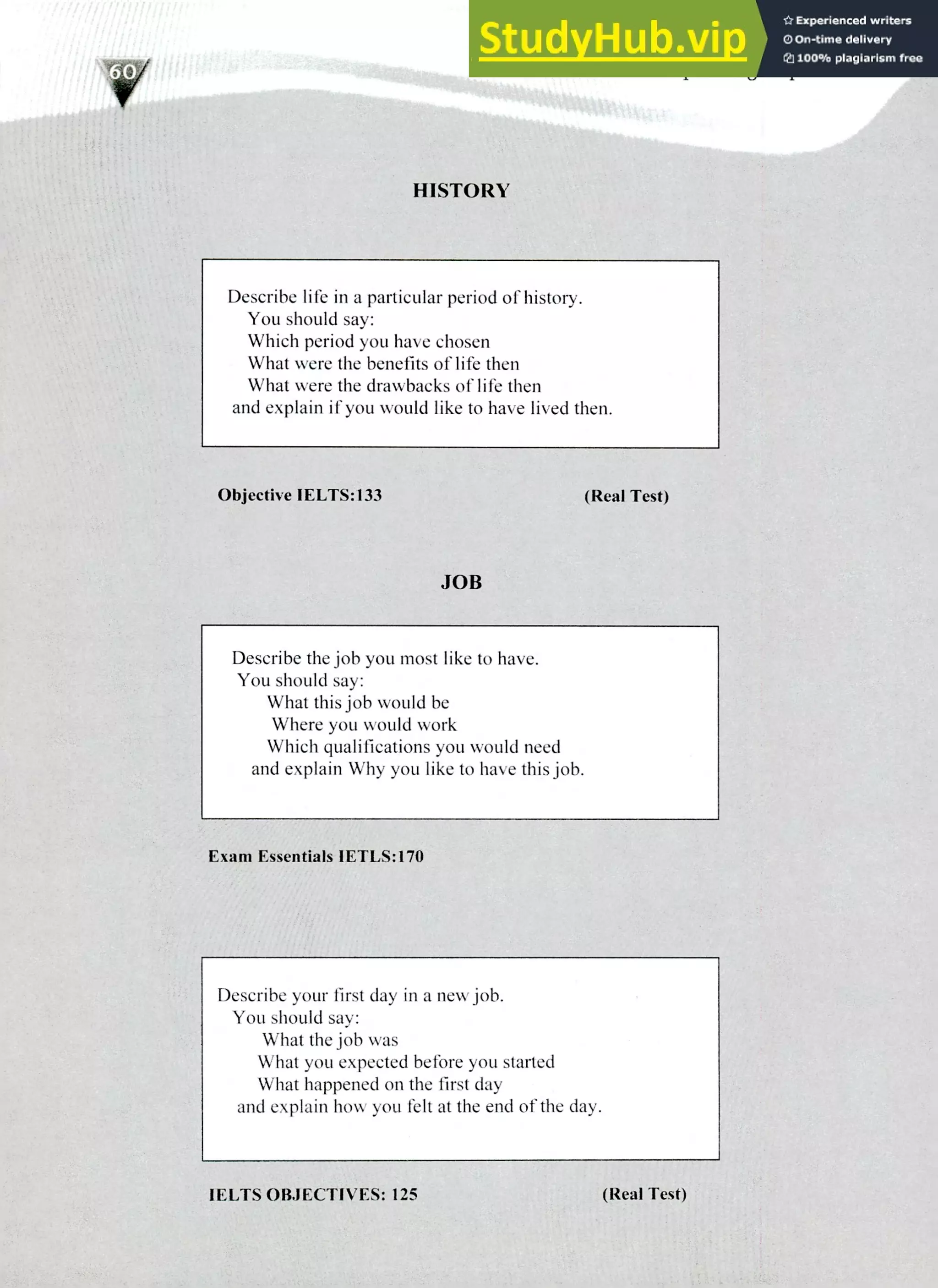 220 IELTS Speaking Topics
HISTORY
Describe life in a particular period of history.
You should say:
Which period you have chosen
What were the benefits of life then
What were the drawbacks of life then
and explain if you would like to have lived then.
Objective IELTS:133 (Real Test)
JOB
Describe the job you most like to have.
You should say:
What this job would be
Where you would work
Which qualifications you would need
and explain Why you like to have this job.
Exam Essentials IETLS:170
Describe your first day in a new job.
You should say:
What the job was
What you expected before you started
What happened on the first day
and explain how you felt at the end of the day.
IELTS OBJECTIVES: 125 (Real Test)
 