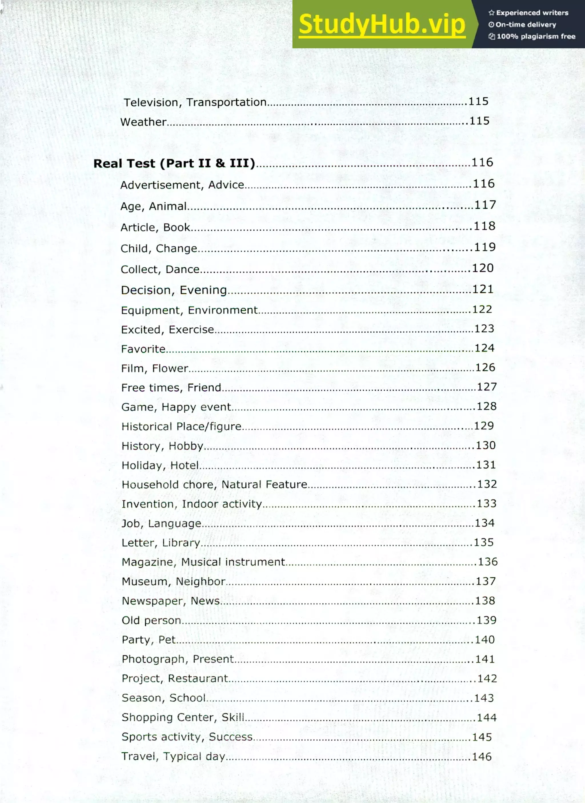 220 IELTS Speaking Topics
Television, Transportation 115
Weather 115
Real Test (Part II & III) 116
Advertisement, Advice 116
Age, Animal 117
Article, Book 118
Child, Change 119
Collect, Dance 120
Decision, Evening 121
Equipment, Environment 122
Excited, Exercise 123
Favorite 124
Film, Flower 126
Free times, Friend 127
Game, Happy event 128
Historical Place/figure 129
History, Hobby 130
Holiday, Hotel 131
Household chore, Natural Feature 132
Invention, Indoor activity 133
Job, Language 134
Letter, Library 135
Magazine, Musical instrument 136
Museum, Neighbor 137
Newspaper, News 138
Old person 139
Party, Pet 140
Photograph, Present 141
Project, Restaurant .142
Season, School 143
Shopping Center, Skill 144
Sports activity, Success 145
Travel, Typical day 146
 