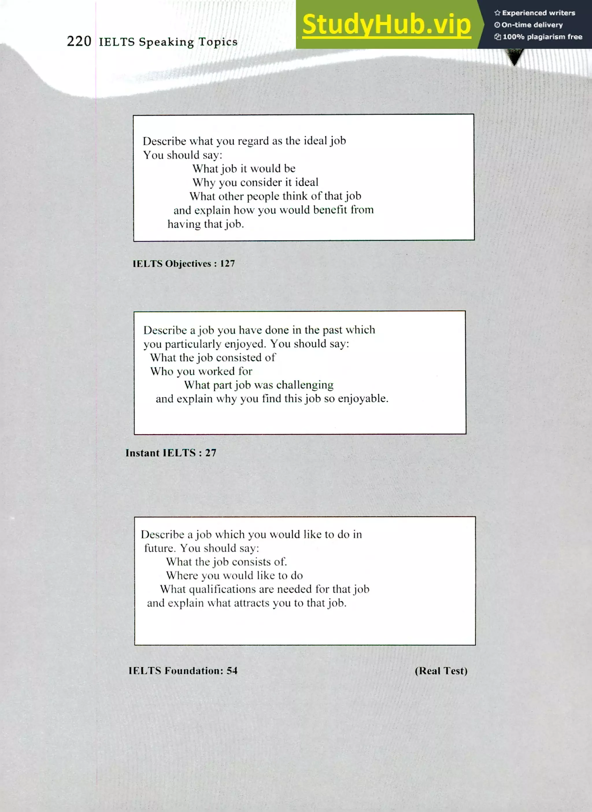 220 IELTS Speaking Topics
Describe what you regard as the ideal job
You should say:
What job it would be
Why you consider it ideal
What other people think of that job
and explain how you would benefit from
having that job.
1ELTS Objectives: 127
Describe a job you have done in the past which
you particularly enjoyed. You should say:
What the job consisted of
Who you worked for
What part job was challenging
and explain why you find this job so enjoyable.
Instant IELTS : 27
Describe a job which you would like to do in
future. You should say:
What the job consists of
Where you would like to do
What qualifications are needed for that job
and explain what attracts you to that job.
WITS Foundation: 54 (Real Test)
 