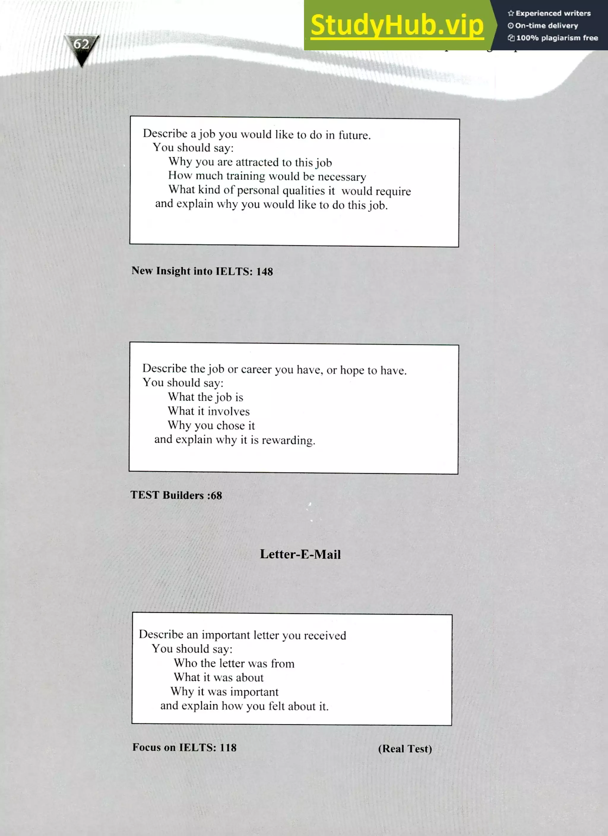 220 IELTS Speaking Topics
Describe a job you would like to do in future.
You should say:
Why you are attracted to this job
How much training would be necessary
What kind of personal qualities it would require
and explain why you would like to do this job.
New Insight into IELTS: 148
Describe the job or career you have, or hope to have.
You should say:
What the job is
What it involves
Why you chose it
and explain why it is rewarding.
TEST Builders :68
Letter-E-Mail
Describe an important letter you received
You should say:
Who the letter was from
What it was about
Why it was important
and explain how you felt about it.
Focus on IELTS: 118 (Real Test)
 