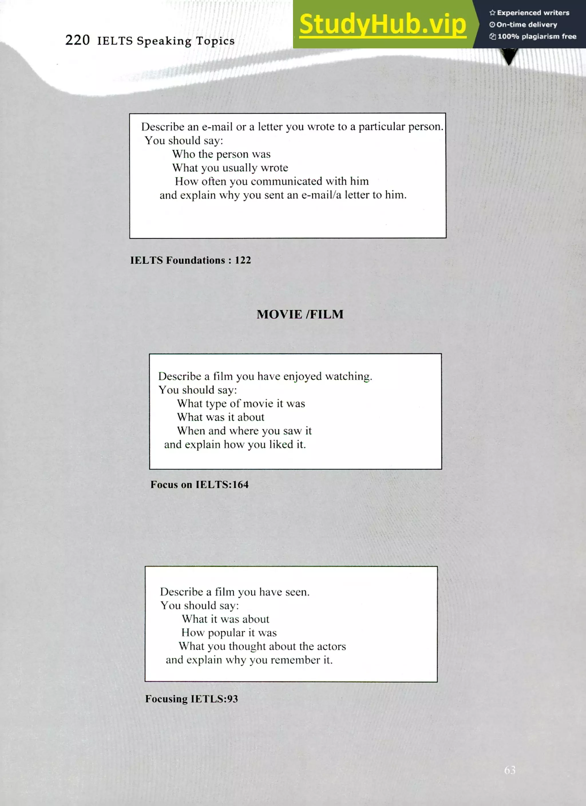 220 IELTS Speaking Topics
Describe an e-mail or a letter you wrote to a particular person.
You should say:
Who the person was
What you usually wrote
How often you communicated with him
and explain why you sent an e-mail/a letter to him.
IELTS Foundations: 122
MOVIE /FILM
Describe a film you have enjoyed watching.
You should say:
What type of movie it was
What was it about
When and where you saw it
and explain how you liked it.
Focus on IELTS:164
Describe a film you have seen.
You should say:
What it was about
How popular it was
What you thought about the actors
and explain why you remember it.
Focusing IETLS:93
 