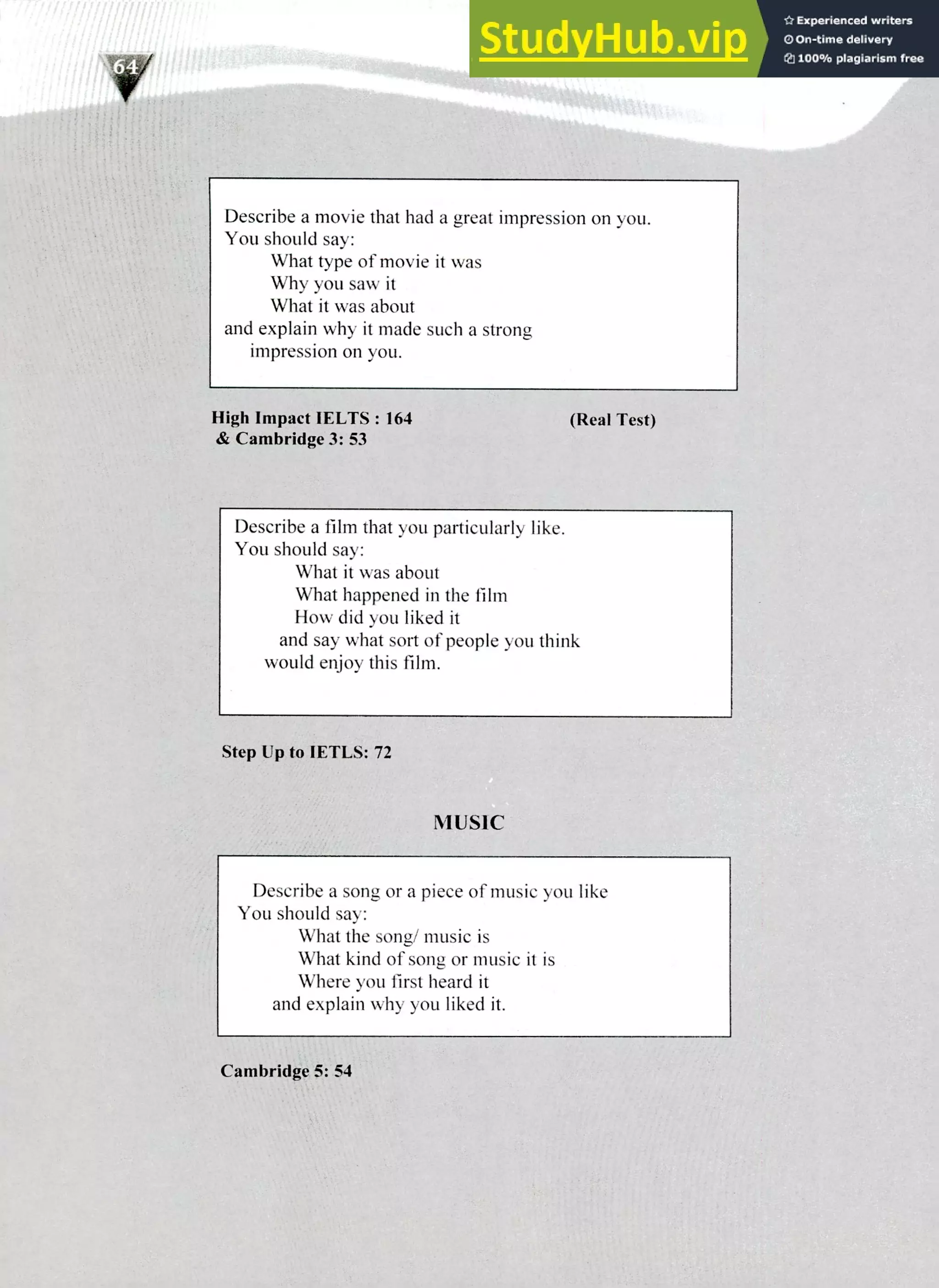 220 IELTS Speaking Topics
Describe a movie that had a great impression on you.
You should say:
What type of movie it was
Why you saw it
What it was about
and explain why it made such a strong
impression on you.
High Impact IELTS : 164 (Real Test)
& Cambridge 3: 53
Describe a film that you particularly like.
You should say:
What it was about
What happened in the film
How did you liked it
and say what sort of people you think
would enjoy this film.
Step Up to IETLS: 72
MUSIC
Describe a song or a piece of music you like
You should say:
What the song/ music is
What kind of song or music it is
Where you first heard it
and explain why you liked it.
Cambridge 5: 54
 