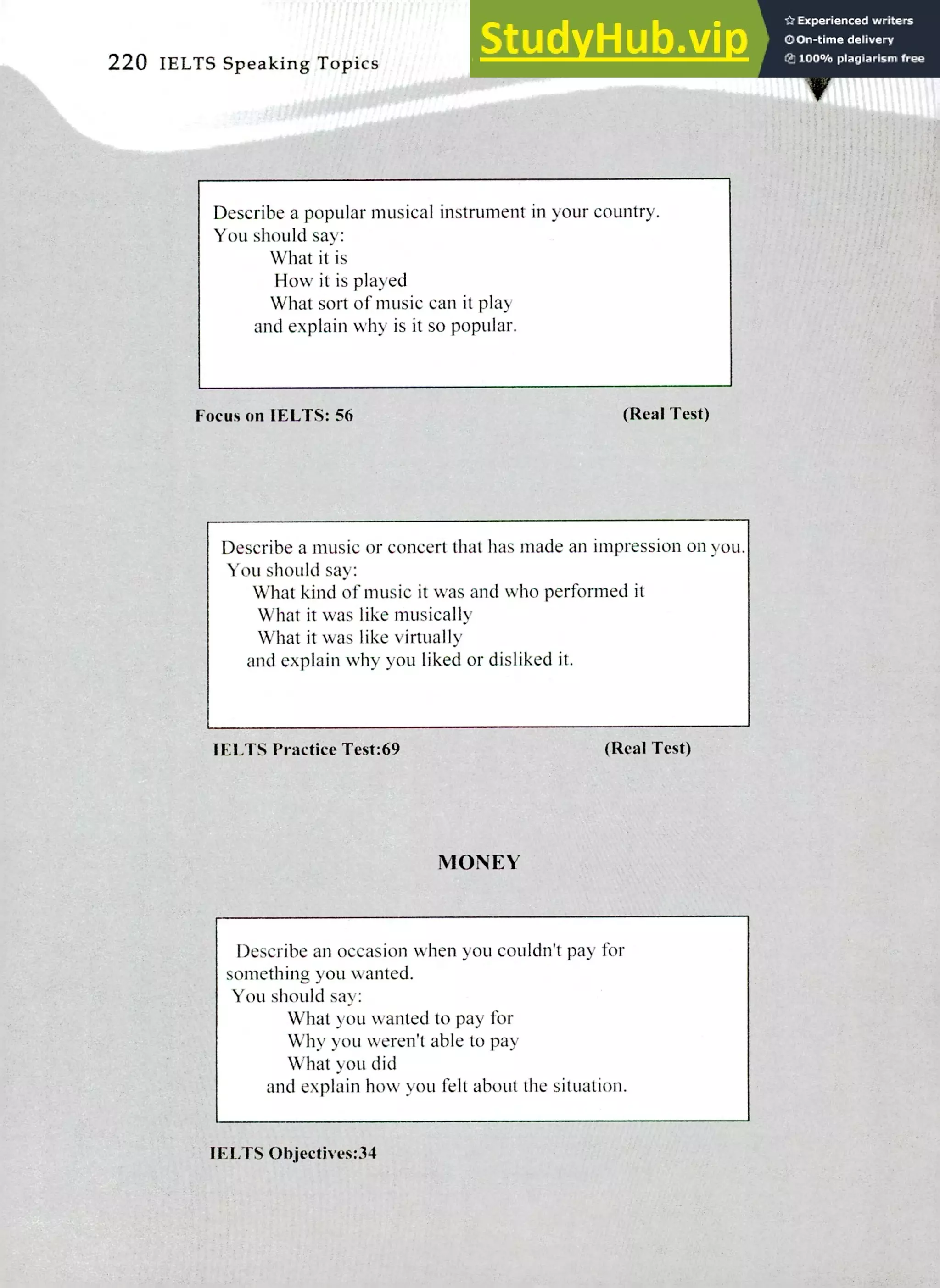 220 IELTS Speaking Topics
Describe a popular musical instrument in your country.
You should say:
What it is
How it is played
What sort of music can it play
and explain why is it so popular.
Focus on IELTS: 56 (Real Test)
Describe a music or concert that has made an impression on you.
You should say:
What kind of music it was and who perfonned it
What it was like musically
What it was like virtually
and explain why you liked or disliked it.
I ELTS Practice Test:69 (Real Test)
MONEY
Describe an occasion when you couldn't pay for
something you wanted.
You should say:
What you wanted to pay for
Why you weren't able to pay
What you did
and explain how you fell about the situation.
IELTS Objectis es:34
 