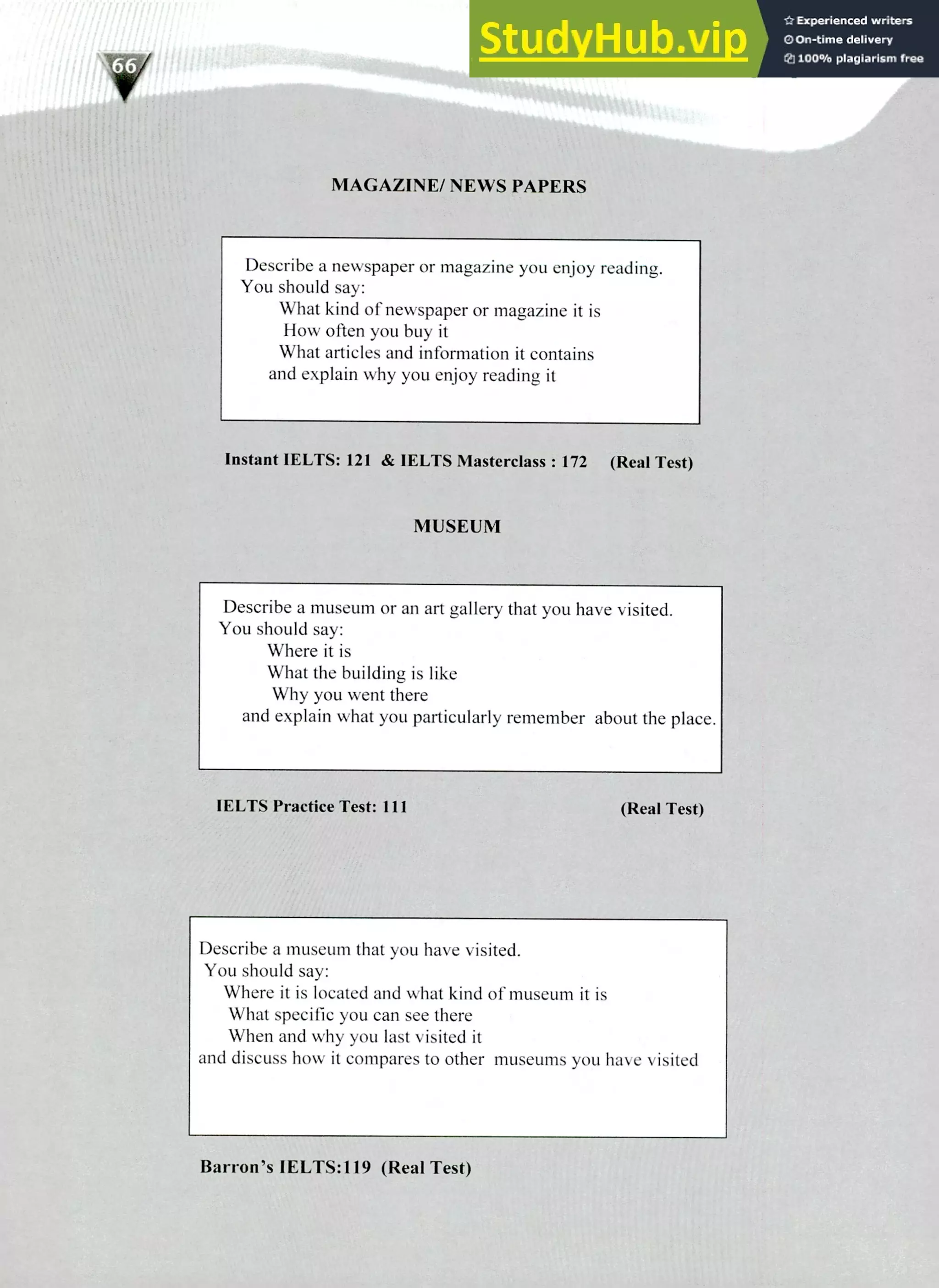 220 IELTS Speaking Topics
MAGAZINE/ NEWS PAPERS
Describe a newspaper or magazine you enjoy reading.
You should say:
What kind of newspaper or magazine it is
How often you buy it
What articles and information it contains
and explain why you enjoy reading it
Instant 1ELTS: 121 & IELTS Masterclass : 172 (Real Test)
MUSEUM
Describe a museum or an art gallery that you have visited.
You should say:
Where it is
What the building is like
Why you went there
and explain what you particularly remember about the place.
IELTS Practice Test: 1 1 1 (Real Test)
Describe a museum that you have visited.
You should say:
Where it is located and what kind of museum it is
What specific you can see there
When and why you last visited it
and discuss how it compares to other museums you have visited
Barron's IELTS:119 (Real Test)
 