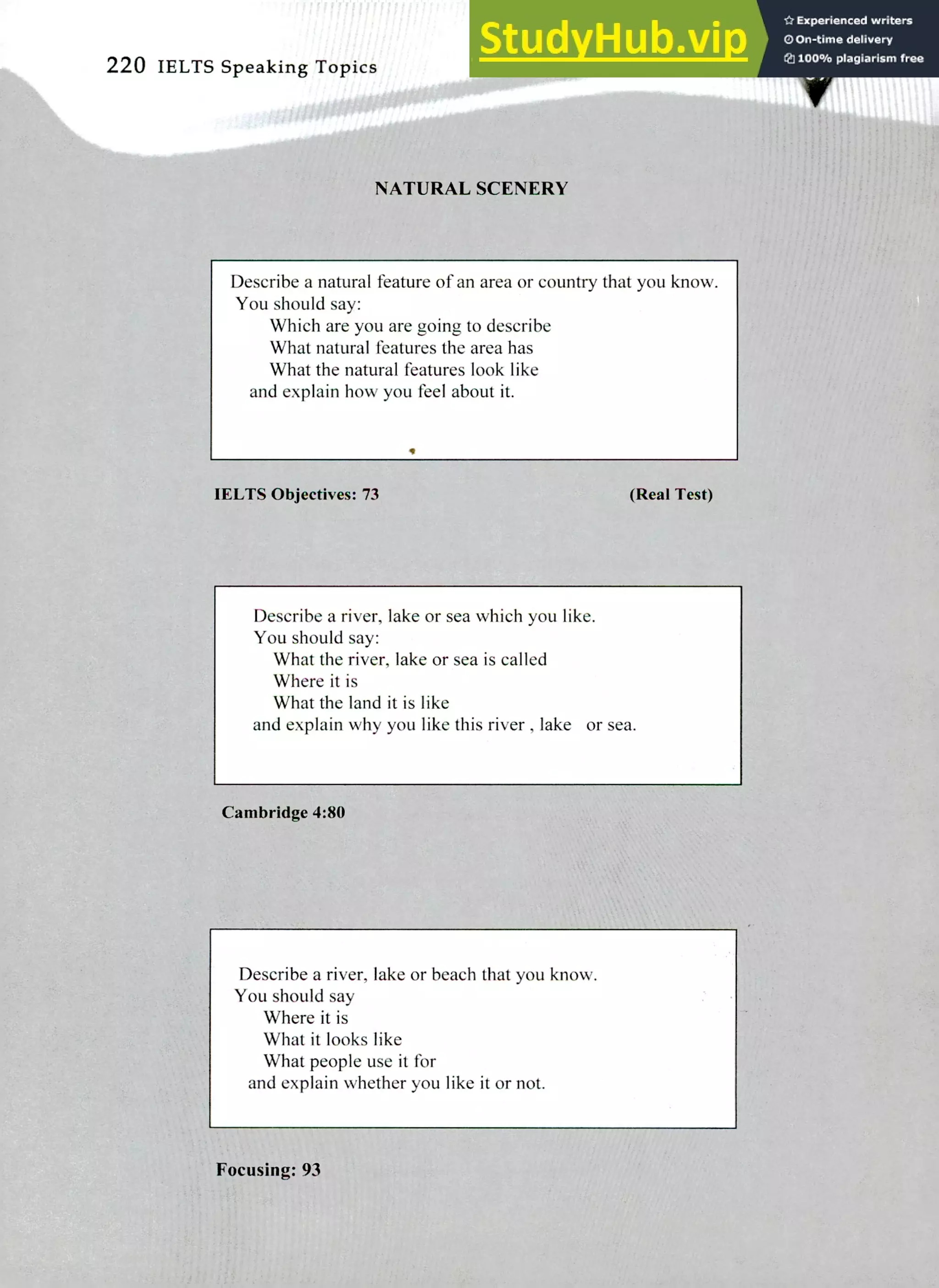 220 IELTS Speaking Topics
NATURAL SCENERY
Describe a natural feature of an area or country that you know.
You should say:
Which are you are going to describe
What natural features the area has
What the natural features look like
and explain how you feel about it.
•
IELTS Objectives: 73 (Real Test)
Describe a river, lake or sea which you like.
You should say:
What the river, lake or sea is called
Where it is
What the land it is like
and explain why you like this river, lake or sea.
Cambridge 4:80
Describe a river, lake or beach that you know.
You should say
Where it is
What it looks like
What people use it for
and explain whether you like it or not.
Focusing: 93
 