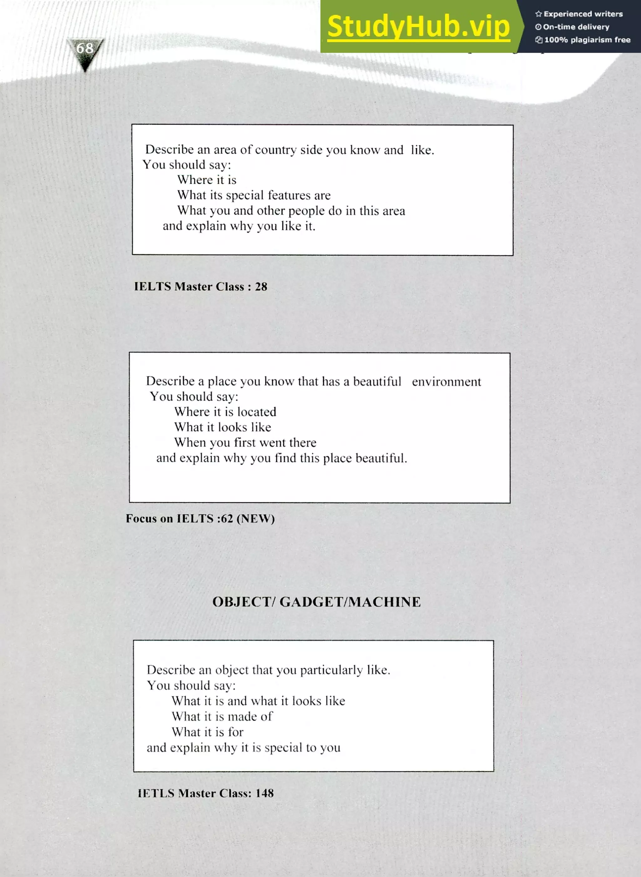 220 IELTS Speaking Topics
Describe an area of country side you know and like.
You should say:
Where it is
What its special features are
What you and other people do in this area
and explain why you like it.
IELTS Master Class: 28
Describe a place you know that has a beautiful environment
You should say:
Where it is located
What it looks like
When you first went there
and explain why you find this place beautiful.
Focus on IELTS :62 (NEW)
OBJECT/ GADGET/MACHIN E
Describe an object that you particularly like.
You should say:
What it is and what it looks like
What it is made of
What it is for
and explain why it is special to you
IETLS Master Class: 148
 