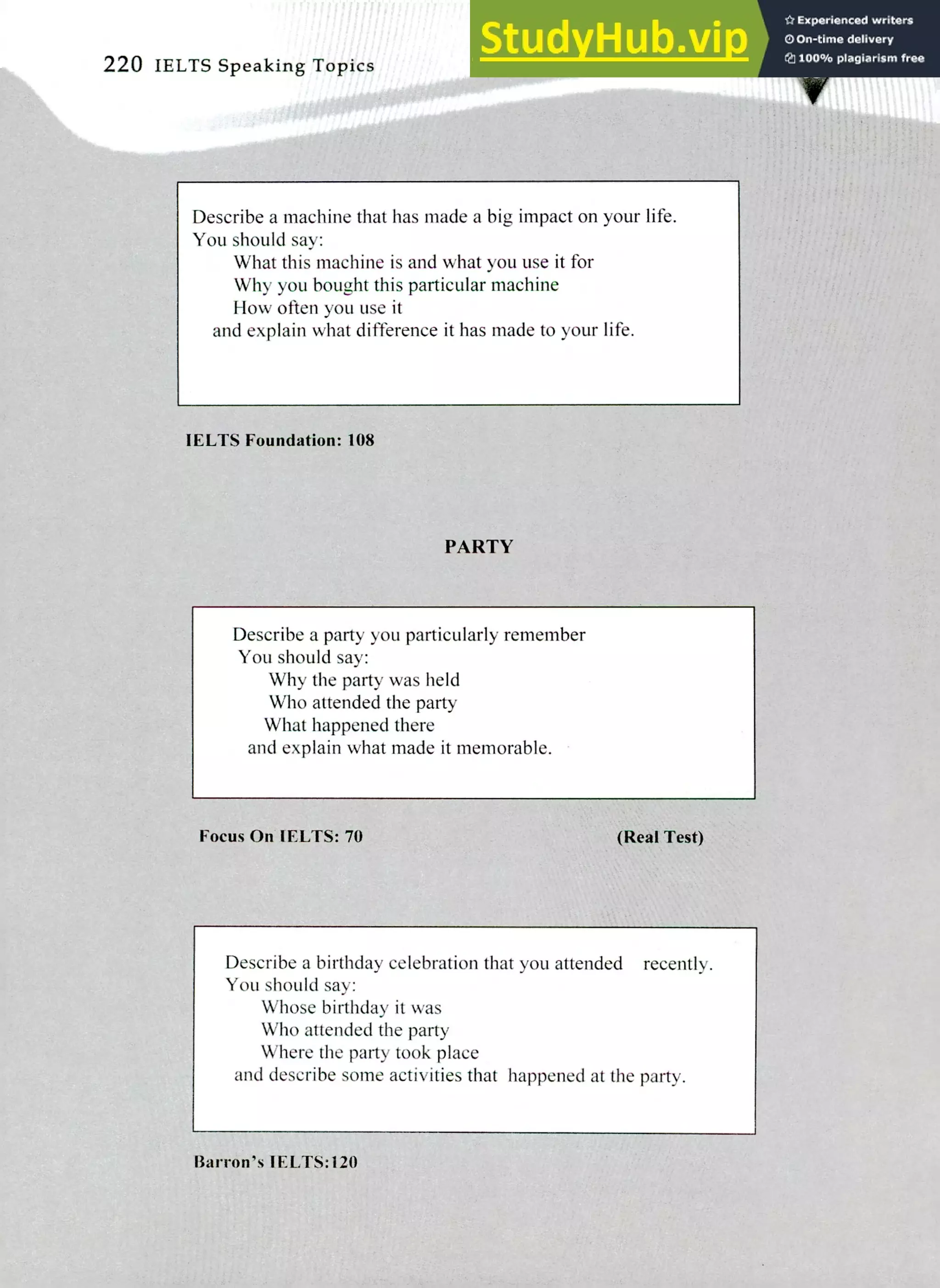220 IELTS Speaking Topics
Describe a machine that has made a big impact on your life.
You should say:
What this machine is and what you use it for
Why you bought this particular machine
How often you use it
and explain what difference it has made to your life.
IELTS Foundation: 108
PARTY
Describe a party you particularly remember
You should say:
Why the party was held
Who attended the party
What happened there
and explain what made it memorable.
Focus On IELTS: 70 (Real Test)
Describe a birthday celebration that you attended recently.
You should say:
Whose birthday it was
Who attended the party
Where the party took place
and describe some activities that happened at the party.
Barron's IELTS:120
 