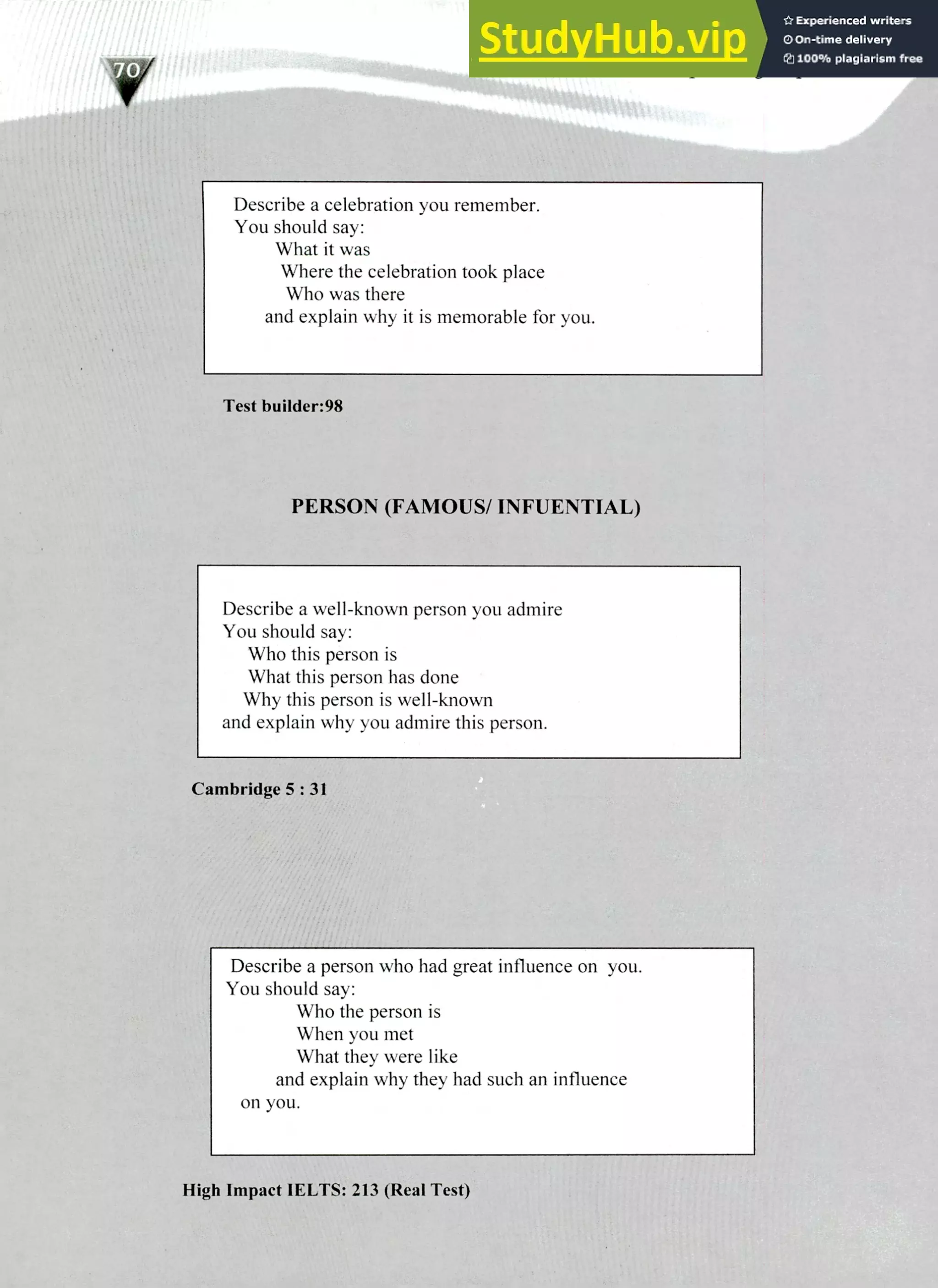220 IELTS Speaking Topics
flYi
Describe a celebration you remember.
You should say:
What it was
Where the celebration took place
Who was there
and explain why it is memorable for you.
Test builder:98
PERSON (FAMOUS/ INFUENTIAL)
Describe a well-known person you admire
You should say:
Who this person is
What this person has done
Why this person is well-known
and explain why you admire this person.
Cambridge 5 : 31
Describe a person who had great influence on you.
You should say:
Who the person is
When you met
What they were like
and explain why they had such an influence
on you.
High Impact IELTS: 213 (Real Test)
 