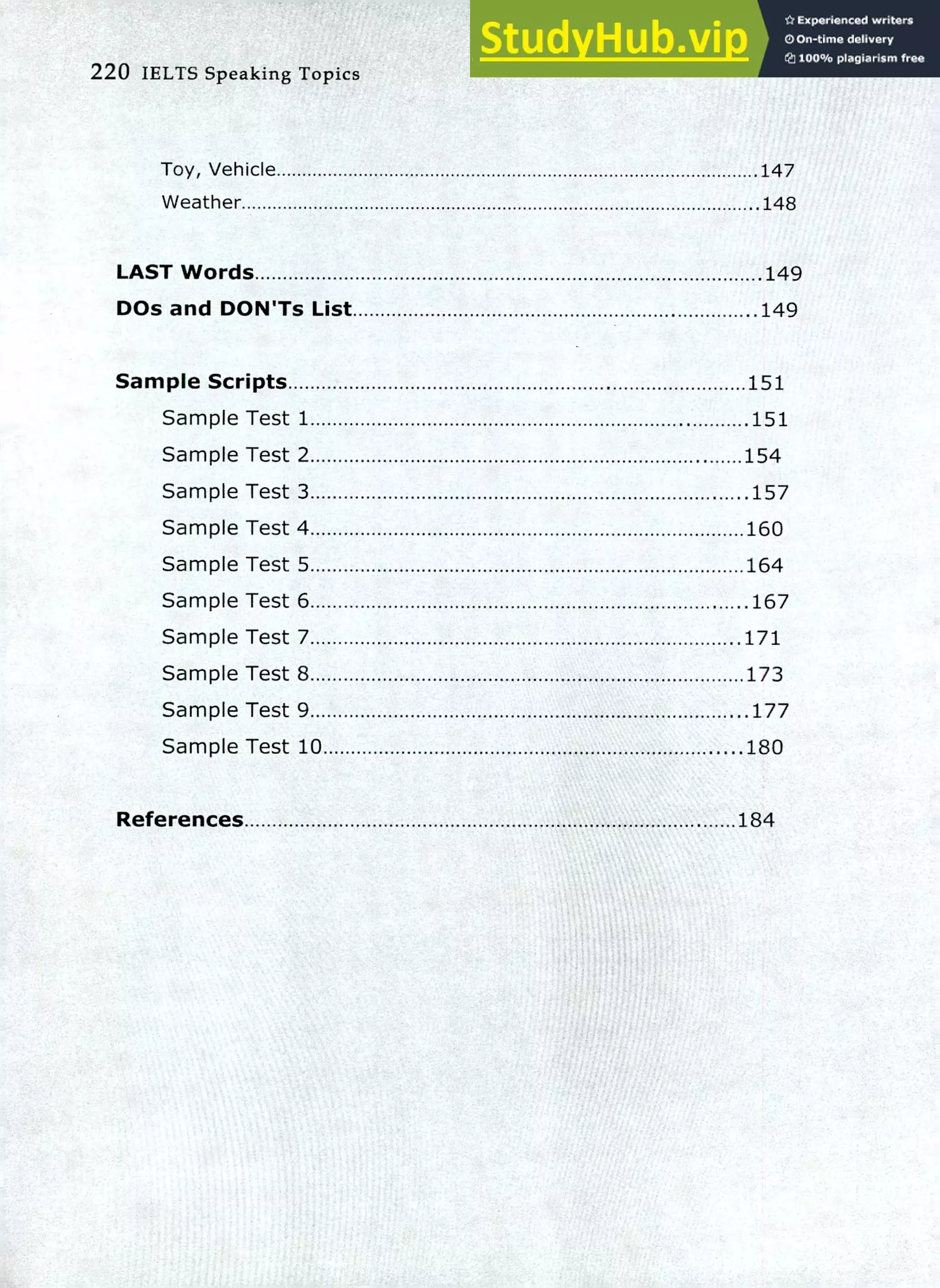 220 IELTS Speaking Topics
Toy, Vehicle
Weather
147
.148
LAST Words 149
DOs and DON'Ts List 149
Sample Scripts 151
Sample Test 1 151
Sample Test 2 154
Sample Test 3 .157
Sample Test 4 160
Sample Test 5 164
Sample Test 6 .167
Sample Test 7 .171
Sample Test 8 173
Sample Test 9 .177
Sample Test 10 180
References 184
 