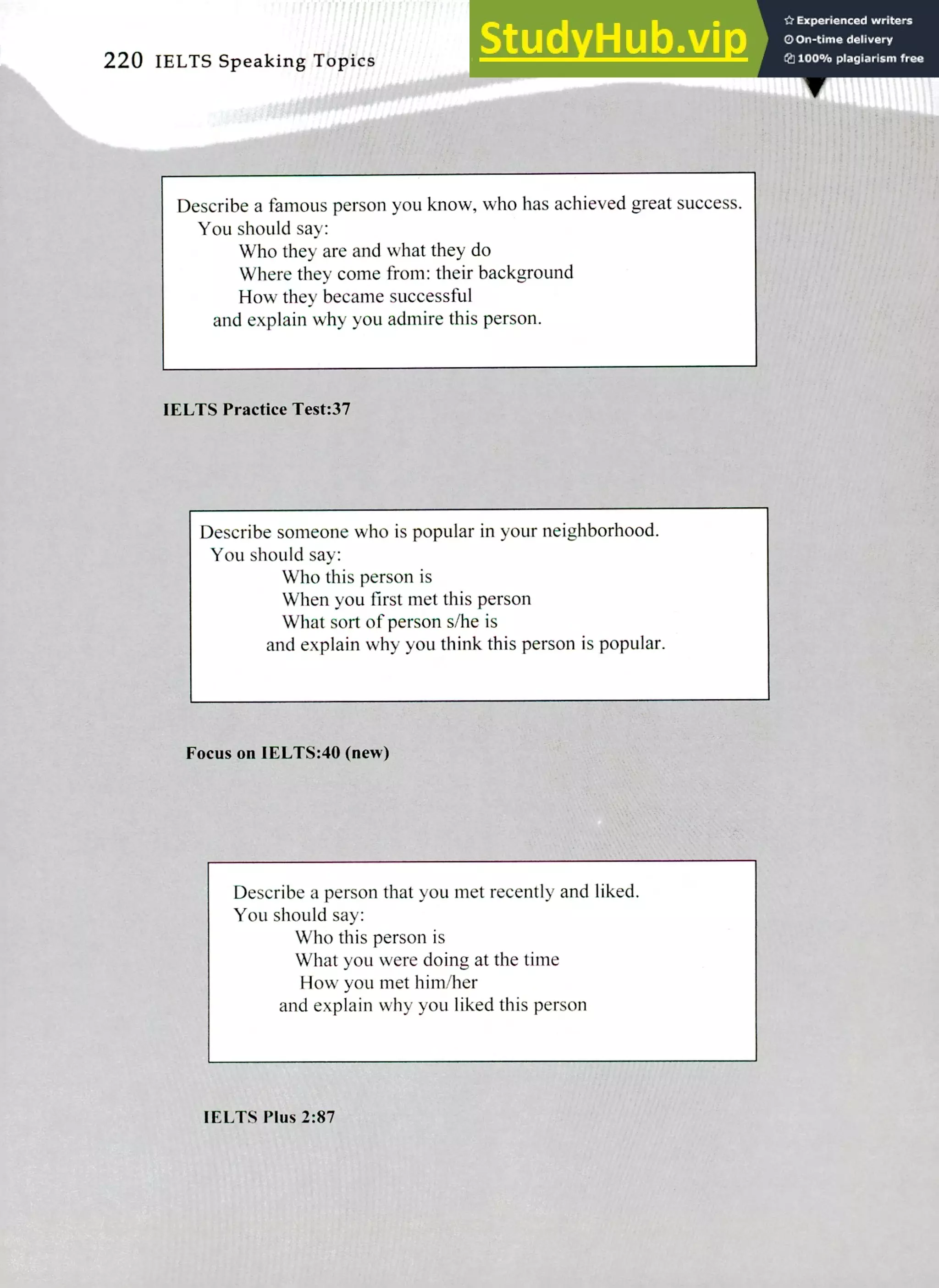 220 IELTS Speaking Topics
Describe a famous person you know, who has achieved great success.
You should say:
Who they are and what they do
Where they come from: their background
How they became successful
and explain why you admire this person.
IELTS Practice Test:37
Describe someone who is popular in your neighborhood.
You should say:
Who this person is
When you first met this person
What sort of person s/he is
and explain why you think this person is popular.
Focus on 1ELTS:40 (new)
Describe a person that you met recently and liked.
You should say:
Who this person is
What you were doing at the time
How you met him/her
and explain why you liked this person
IELTS Plus 2:87
 