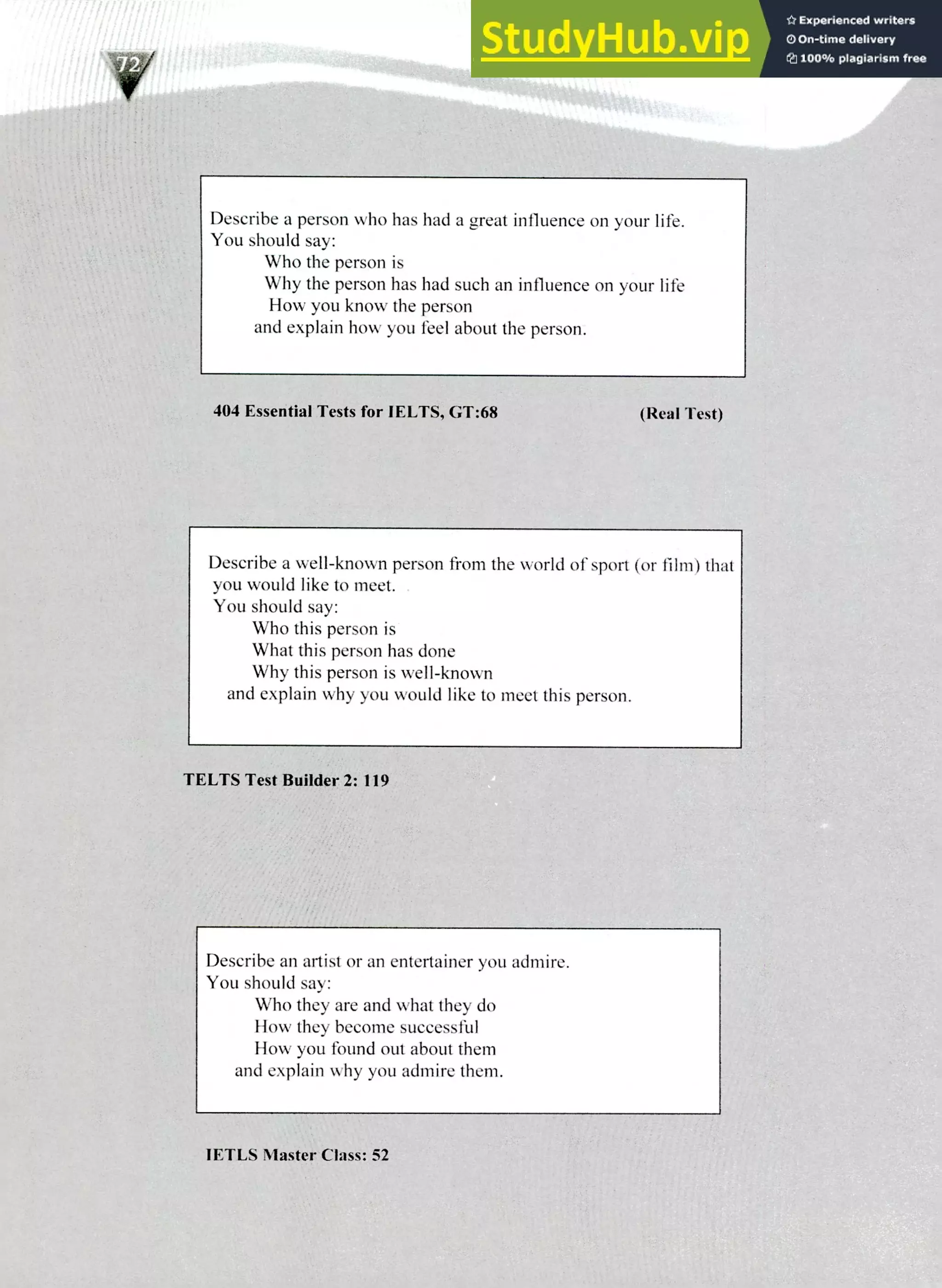 220 IELTS Speaking Topics
Describe a person who has had a great influence on your life.
You should say:
Who the person is
Why the person has had such an influence on your life
How you know the person
and explain how you feel about the person.
404 Essential Tests for 1ELTS, GT:68 (Real Test)
Describe a well-known person from the world of sport (or film) that
you would like to meet.
You should say:
Who this person is
What this person has done
Why this person is well-known
and explain why you would like to meet this person.
TELTS Test Builder 2: 119
Describe an artist or an entertainer you admire.
You should say:
Who they are and what they do
How they become successful
How you found out about them
and explain why you admire them.
lETLS Master Class: 52
 