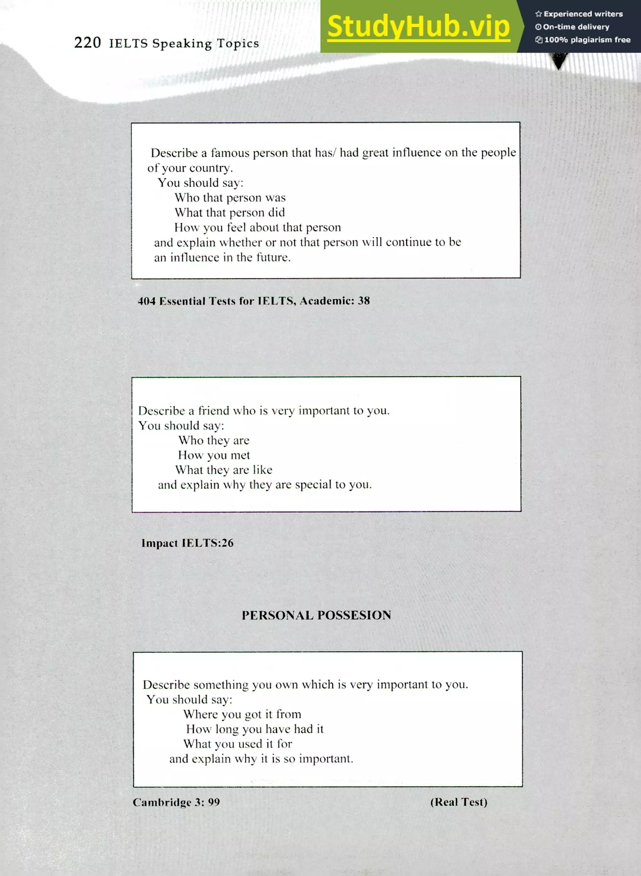 Describe a famous person that has/ had great influence on the people
of your country.
You should say:
Who that person was
What that person did
How you feel about that person
and explain whether or not that person will continue to be
an influence in the future.
220 IELTS Speaking Topics
404 Essential Tests for WETS. Academic: 38
Describe a friend who is very important to you.
You should say:
Who they are
How you met
What they are like
and explain why they are special to you.
Impact IELTS:26
PERSONAL POSSESION
Describe something you own which is very important to you.
You should say:
Where you got it from
How long you have had it
What you used it for
and explain why it is so important.
Cambridge 3: 99 (Real Test)
 