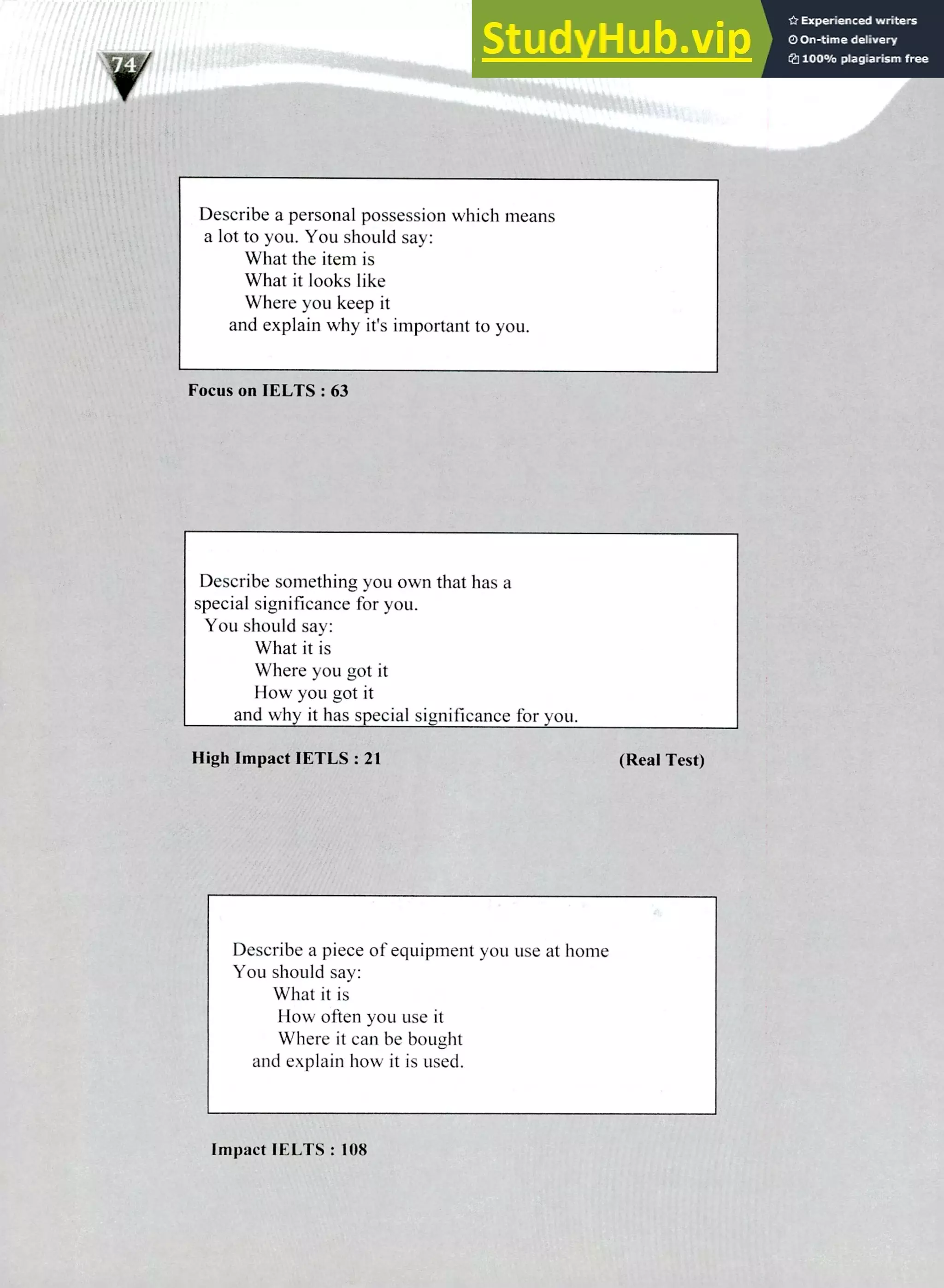220 IELTS Speaking Topics
Describe a personal possession which means
a lot to you. You should say:
What the item is
What it looks like
Where you keep it
and explain why it's important to you.
Focus on IELTS : 63
Describe something you own that has a
special significance for you.
You should say:
What it is
Where you got it
How you got it
and why it has special significance for you.
High Impact IETLS : 21 (Real Test)
Describe a piece of equipment you use at home
You should say:
What it is
How often you use it
Where it can be bought
and explain how it is used.
Impact IELTS : 108
 