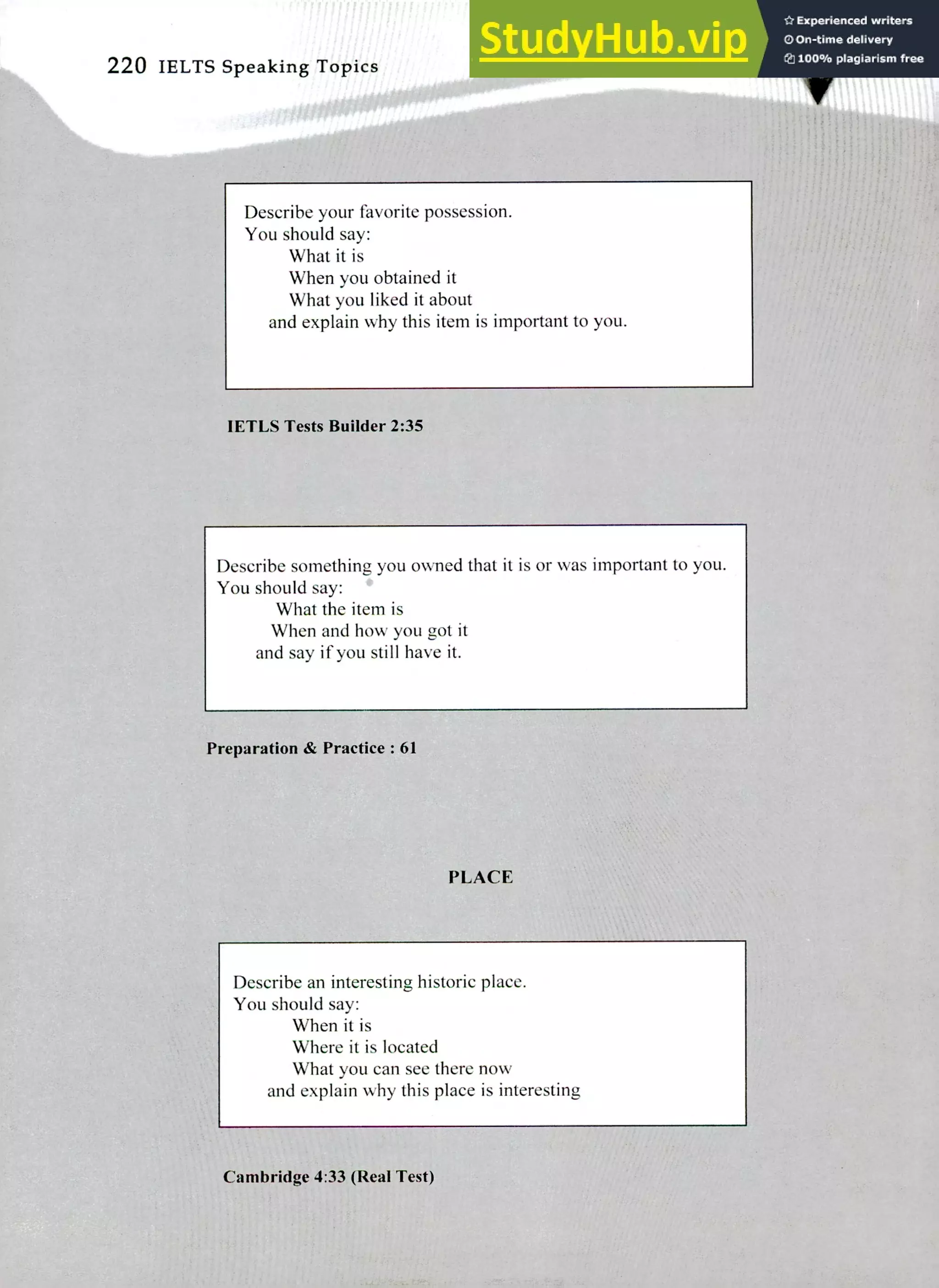 220 IELTS Speaking Topics
Describe your favorite possession.
You should say:
What it is
When you obtained it
What you liked it about
and explain why this item is important to you.
IETLS Tests Builder 2:35
Describe something you owned that it is or was important to you.
You should say: *
What the item is
When and how you got it
and say if you still have it.
Preparation & Practice : 61
PLACE
Describe an interesting historic place.
You should say:
When it is
Where it is located
What you can see there now
and explain why this place is interesting
Cambridge 4:33 (Real Test)
 