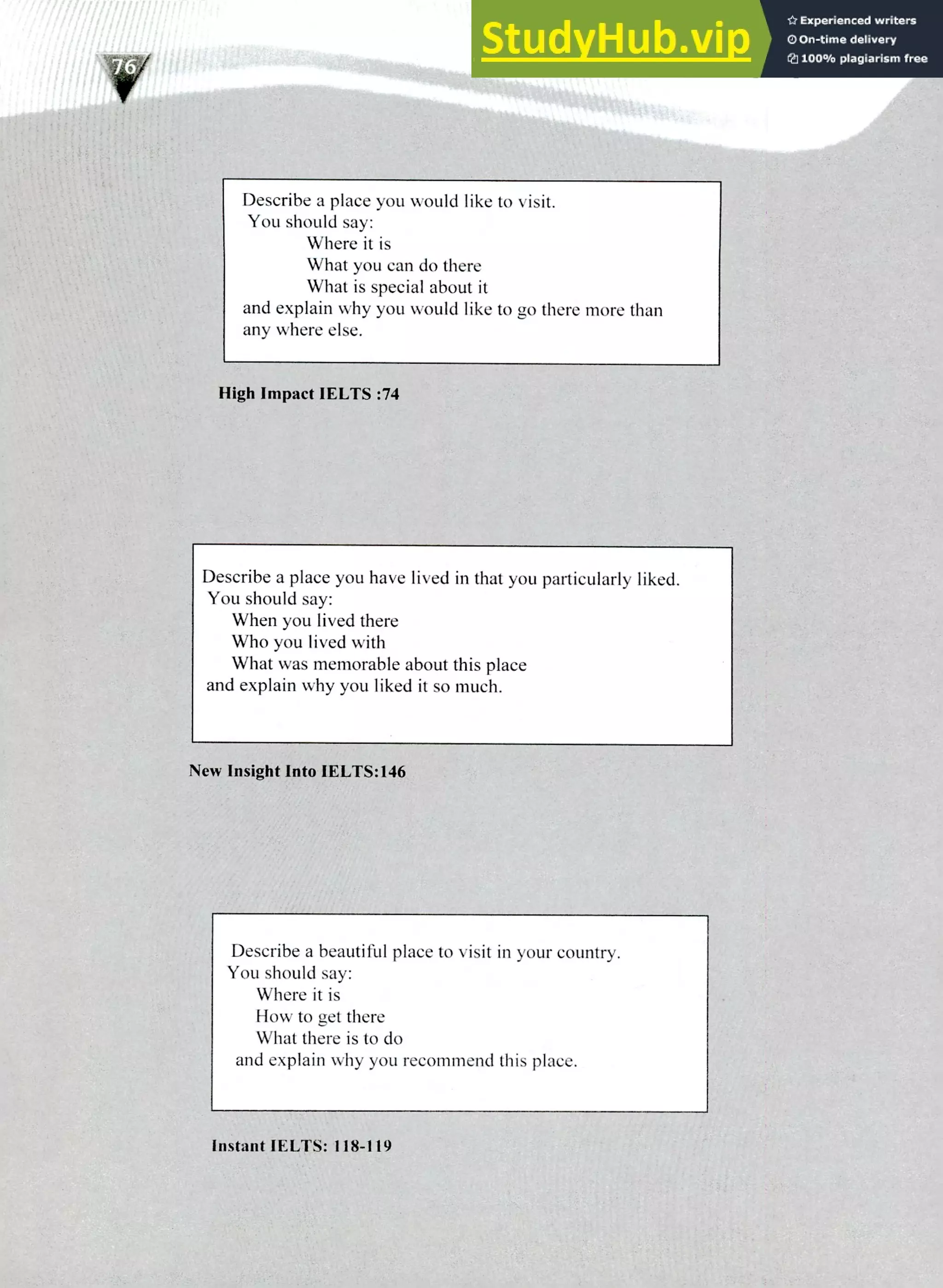 220 IELTS Speaking Topics
Describe a place you would like to visit.
You should say:
Where it is
What you can do there
What is special about it
and explain why you would like to go there more than
any where else.
High Impact IELTS :74
Describe a place you have lived in that you particularly liked.
You should say:
When you lived there
Who you lived with
What was memorable about this place
and explain why you liked it so much.
New Insight Into IELTS:146
Describe a beautiful place to visit in your country.
You should say:
Where it is
How to get there
What there is to do
and explain why you recommend this place.
Instant !LUIS: 118-119
 