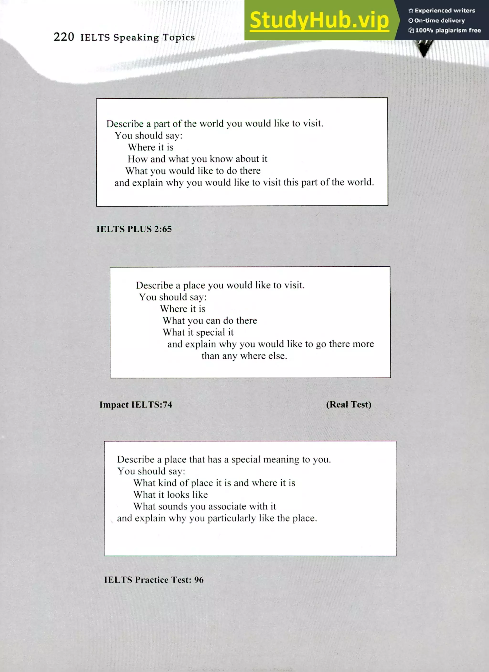 220 IELTS Speaking Topics
Describe a part of the world you would like to visit.
You should say:
Where it is
How and what you know about it
What you would like to do there
and explain why you would like to visit this part of the world.
IELTS PLUS 2:65
Describe a place you would like to visit.
You should say:
Where it is
What you can do there
What it special it
and explain why you would like to go there more
than any where else.
Impact IELTS:74 (Real Test)
Describe a place that has a special meaning to you.
You should say:
What kind of place it is and where it is
What it looks like
What sounds you associate with it
and explain why you particularly like the place.
'Errs Practice Test: 96
 