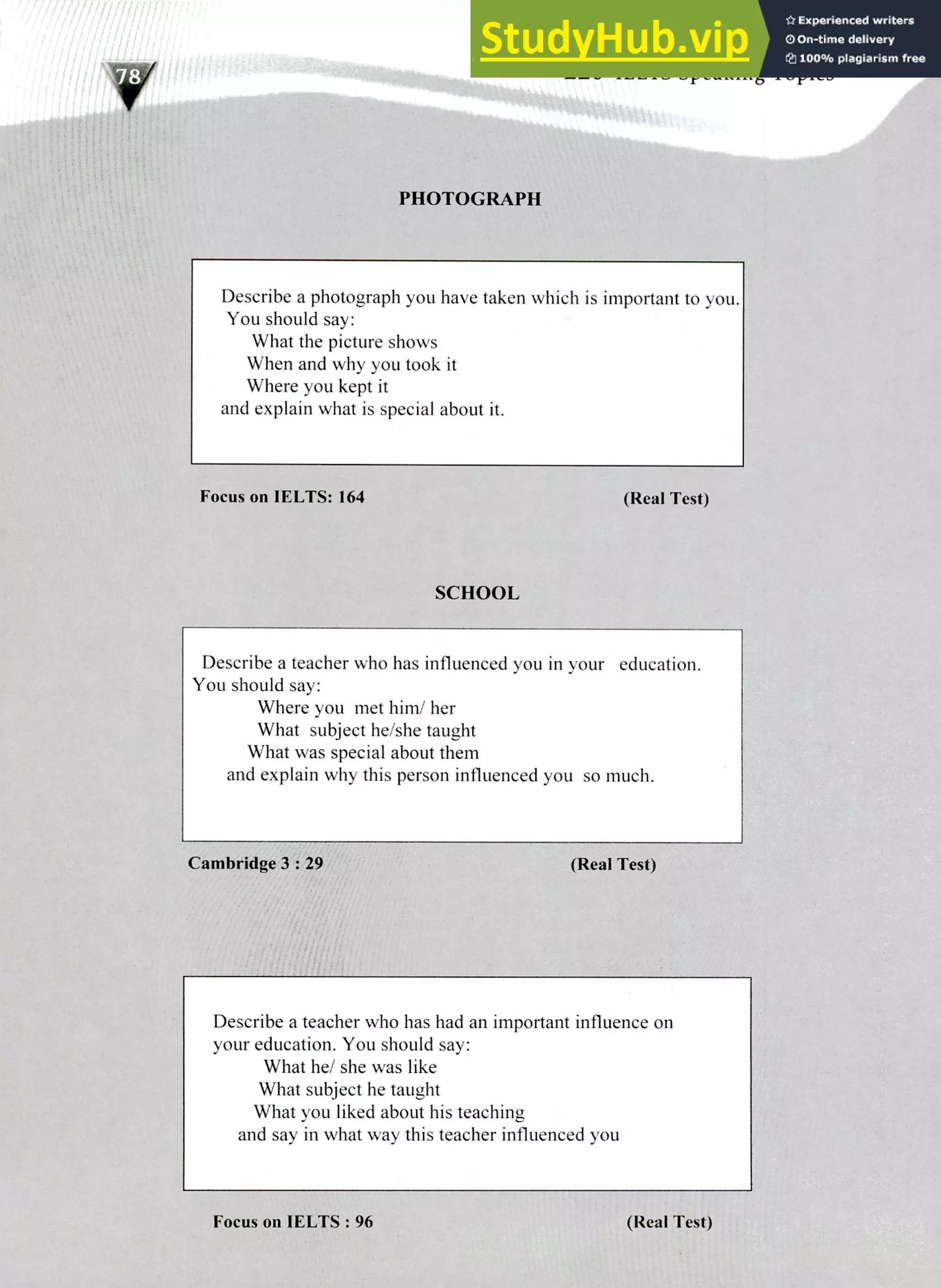 220 IELTS Speaking Topics
PHOTOGRAPH
Describe a photograph you have taken which is important to you.
You should say:
What the picture shows
When and why you took it
Where you kept it
and explain what is special about it.
Focus on IELTS: 164 (Real Test)
SCHOOL
Describe a teacher who has influenced you in your education.
You should say:
Where you met him/ her
What subject he/she taught
What was special about them
and explain why this person influenced you so much.
Cambridge 3 : 29 (Real Test)
Describe a teacher who has had an important influence on
your education. You should say:
What he/ she was like
What subject he taught
What you liked about his teaching
and say in what way this teacher influenced you
Focus on WITS : 96 (Real Test)
 