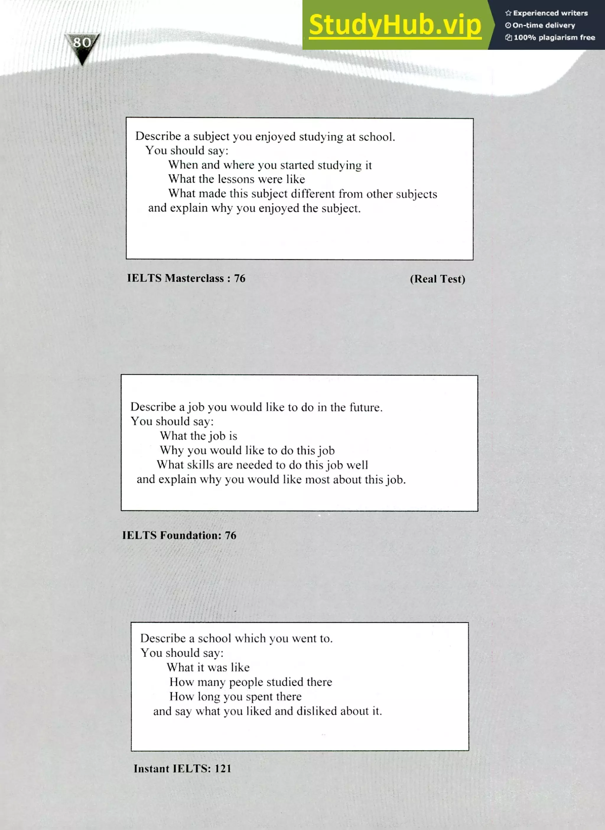 220 IELTS Speaking Topics
Describe a subject you enjoyed studying at school.
You should say:
When and where you started studying it
What the lessons were like
What made this subject different from other subjects
and explain why you enjoyed the subject.
IELTS Masterclass : 76 (Real Test)
Describe a job you would like to do in the future.
You should say:
What the job is
Why you would like to do this job
What skills are needed to do this job well
and explain why you would like most about this job.
IELTS Foundation: 76
Describe a school which von went to.
You should say:
What it was like
How many people studied there
How long you spent there
and say what you liked and disliked about it.
Instant IELTS: 121
 