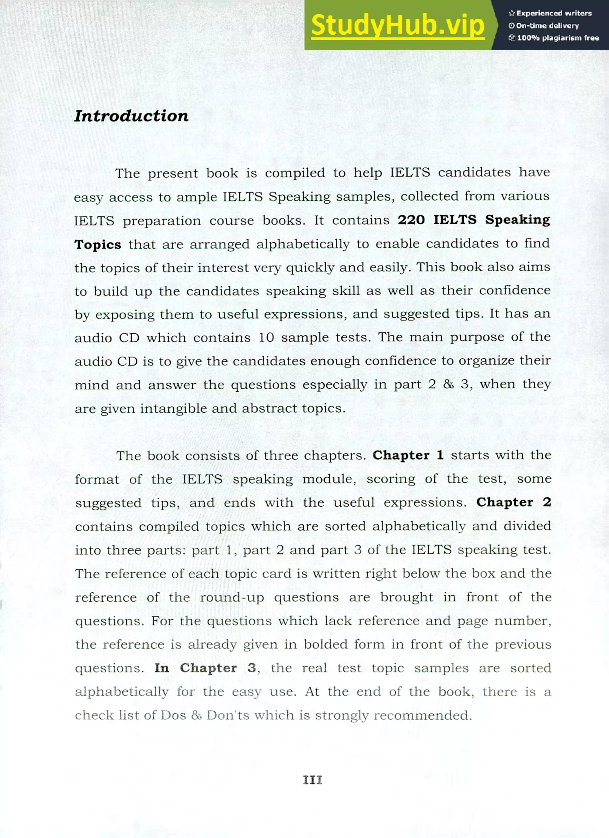 Introduction
The present book is compiled to help IELTS candidates have
easy access to ample IELTS Speaking samples, collected from various
IELTS preparation course books. It contains 220 IELTS Speaking
Topics that are arranged alphabetically to enable candidates to find
the topics of their interest very quickly and easily. This book also aims
to build up the candidates speaking skill as well as their confidence
by exposing them to useful expressions, and suggested tips. It has an
audio CD which contains 10 sample tests. The main purpose of the
audio CD is to give the candidates enough confidence to organize their
mind and answer the questions especially in part 2 86 3, when they
are given intangible and abstract topics.
The book consists of three chapters. Chapter 1 starts with the
format of the IELTS speaking module, scoring of the test, some
suggested tips, and ends with the useful expressions. Chapter 2
contains compiled topics which are sorted alphabetically and divided
into three parts: part 1, part 2 and part 3 of the IELTS speaking test.
The reference of each topic card is written right below the box and the
reference of the round-up questions are brought in front of the
questions. For the questions which lack reference and page number,
the reference is already given in bolded form in front of the previous
questions. In Chapter 3, the real test topic samples are sorted
alphabetically for the easy use. At the end of the book, there is a
check list of Dos 85 Don'ts which is strongly recommended.
III
 