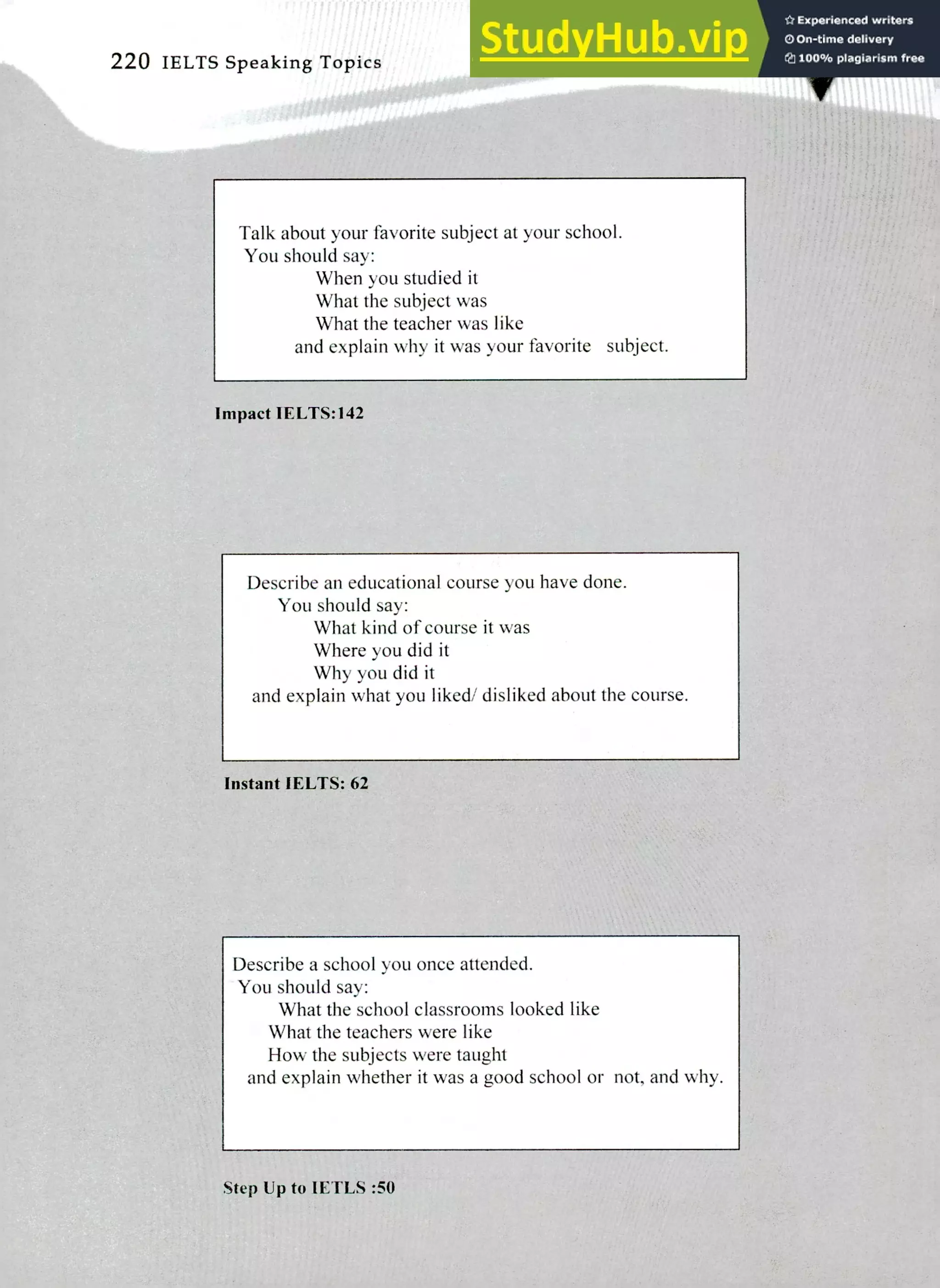 220 IELTS Speaking Topics
Talk about your favorite subject at your school.
You should say:
When you studied it
What the subject was
What the teacher was like
and explain why it was your favorite subject.
Impact IELTS:142
Describe an educational course you have done.
You should say:
What kind of course it was
Where you did it
Why you did it
and explain what you liked/ disliked about the course.
Instant IELTS: 62
Describe a school you once attended.
You should say:
What the school classrooms looked like
What the teachers were like
How the subjects were taught
and explain whether it was a good school or not, and why.
Step Up to lETLS :50
 